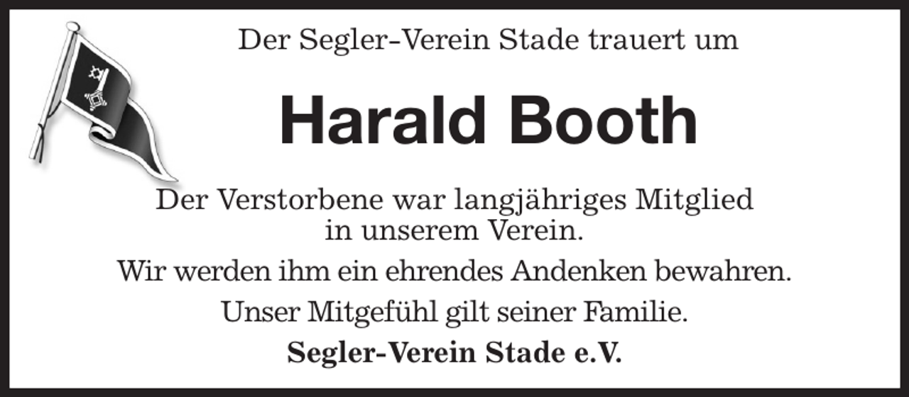 <p>Der Segler-Verein Stade trauert um<br />Harald Booth<br />Der Verstorbene war langjähriges Mitglied<br />in unserem Verein.<br />Wir werden ihm ein ehrendes Andenken bewahren.<br />Unser Mitgefühl gilt seiner Familie.<br />Segler-Verein Stade e.V.</p>