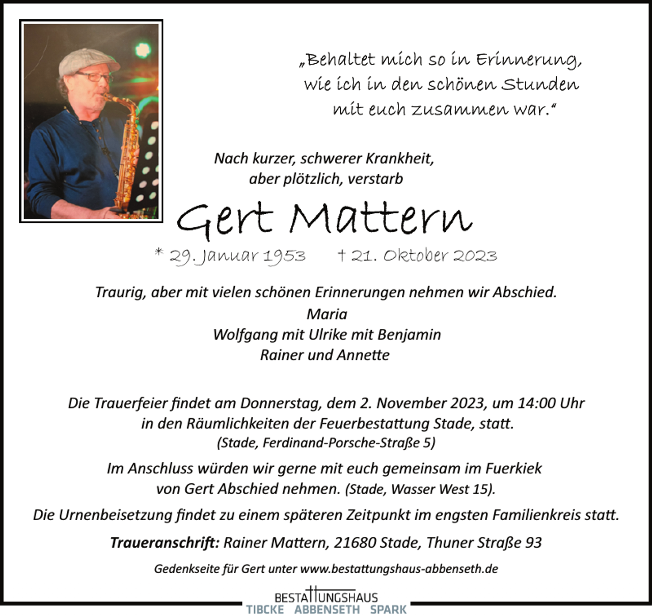 <p>Nach kurzer, schwerer Krankheit,<br />aber plötzlich, verstarb</p>
<p>* 29. Januar 1953</p>
<p>† 21. Oktober 2023</p>
<p>Traurig, aber mit vielen schönen Erinnerungen nehmen wir Abschied.<br />Maria<br />Wolfgang mit Ulrike mit Benjamin<br />Rainer und Annette<br />Die Trauerfeier ﬁndet am Donnerstag, dem 2. November 2023, um 14:00 Uhr<br />in den Räumlichkeiten der Feuerbestattung Stade, statt.<br />(Stade, Ferdinand­Porsche­Straße 5)</p>
<p>Im Anschluss würden wir gerne mit euch gemeinsam im Fuerkiek<br />von Gert Abschied nehmen. (Stade, Wasser West 15).<br />Die Urnenbeisetzung ﬁndet zu einem späteren Zeitpunkt im engsten Familienkreis statt.<br />Traueranschrift: Rainer Mattern, 21680 Stade, Thuner Straße 93<br />Gedenkseite für Gert unter www.bestattungshaus­abbenseth.de</p>