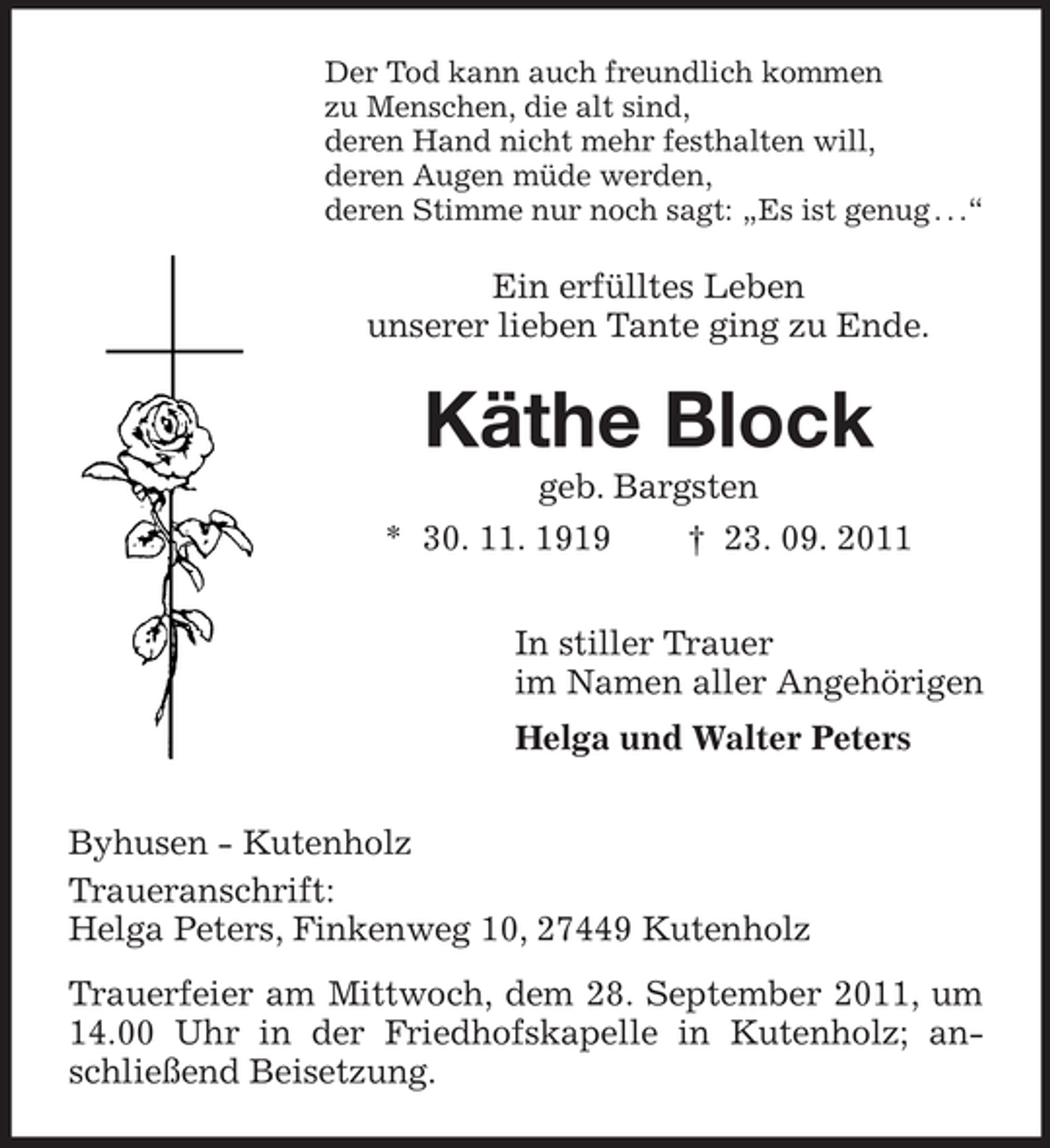 <p>Der Tod kann auch freundlich kommen<br />zu Menschen, die alt sind,<br />deren Hand nicht mehr festhalten will,<br />deren Augen müde werden,<br />deren Stimme nur noch sagt: „Es ist genug . . .“</p><p>Ein erfülltes Leben<br />unserer lieben Tante ging zu Ende.</p><p>Käthe Block<br />geb. Bargsten<br />* 30. 11. 1919</p><p>† 23. 09. 2011</p><p>In stiller Trauer<br />im Namen aller Angehörigen<br />Helga und Walter Peters<br />Byhusen - Kutenholz<br />Traueranschrift:<br />Helga Peters, Finkenweg 10, 27449 Kutenholz<br />Trauerfeier am Mittwoch, dem 28. September 2011, um<br />14.00 Uhr in der Friedhofskapelle in Kutenholz; anschließend Beisetzung.</p>