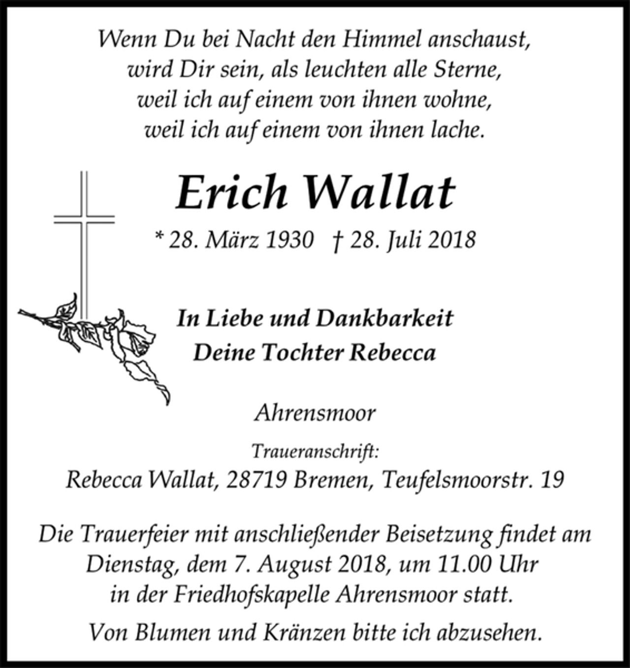 <p>Wenn Du bei Nacht den Himmel anschaust,<br />wird Dir sein, als leuchten alle Sterne,<br />weil ich auf einem von ihnen wohne,<br />weil ich auf einem von ihnen lache.<br />Erich Wallat<br />* 28. März 1930 † 28. Juli 2018<br />In Liebe und Dankbarkeit<br />Deine Tochter Rebecca<br />Ahrensmoor<br />Traueranschrift:<br />Rebecca Wallat, 28719 Bremen, Teufelsmoorstr. 19<br />Die Trauerfeier mit anschließender Beisetzung findet am<br />Dienstag, dem 7. August 2018, um 11.00 Uhr<br />in der Friedhofskapelle Ahrensmoor statt.<br />Von Blumen und Kränzen bitte ich abzusehen.</p>