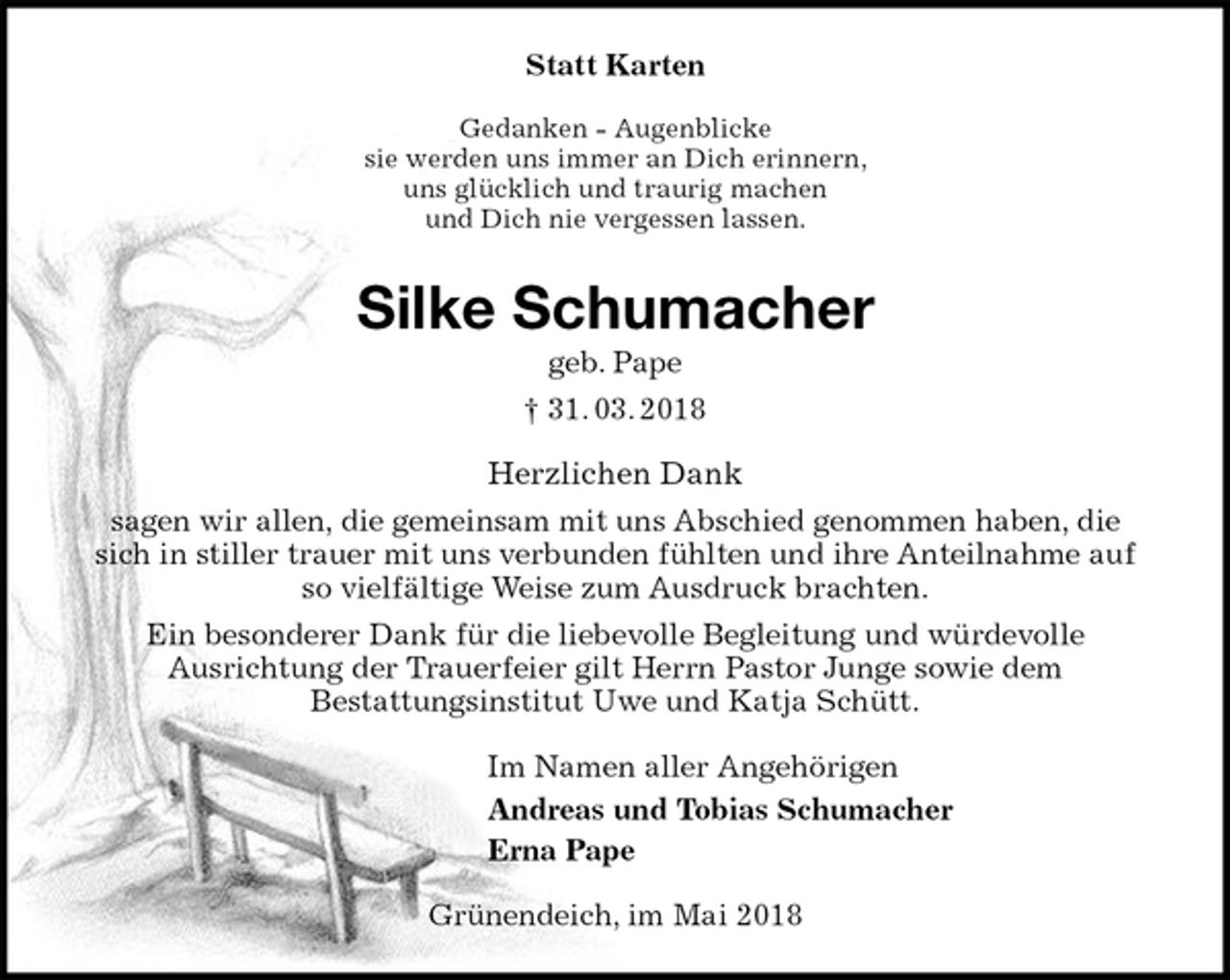 <p>Statt Karten<br />Gedanken - Augenblicke<br />sie werden uns immer an Dich erinnern,<br />uns glücklich und traurig machen<br />und Dich nie vergessen lassen.<br />Silke Schumacher<br />geb. Pape<br />† 31. 03. 2018<br />Herzlichen Dank<br />sagen wir allen, die gemeinsam mit uns Abschied genommen haben, die sich in stiller trauer mit uns verbunden fühlten und ihre Anteilnahme auf so vielfältige Weise zum Ausdruck brachten.<br />Ein besonderer Dank für die liebevolle Begleitung und würdevolle<br />Ausrichtung der Trauerfeier gilt Herrn Pastor Junge sowie dem<br />Bestattungsinstitut Uwe und Katja Schütt.<br />Im Namen aller Angehörigen<br />Andreas und Tobias Schumacher<br />Erna Pape<br />Grünendeich, im Mai 2018</p>