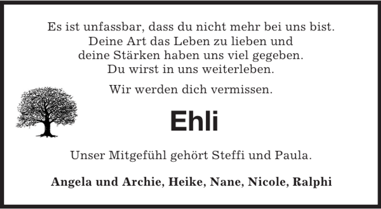 <p>Es ist unfassbar, dass du nicht mehr bei uns bist.<br />Deine Art das Leben zu lieben und<br />deine Stärken haben uns viel gegeben.<br />Du wirst in uns weiterleben.<br />Wir werden dich vermissen.<br />Ehli<br />Unser Mitgefühl gehört Steffi und Paula.<br />Angela und Archie, Heike, Nane, Nicole, Ralphi</p>