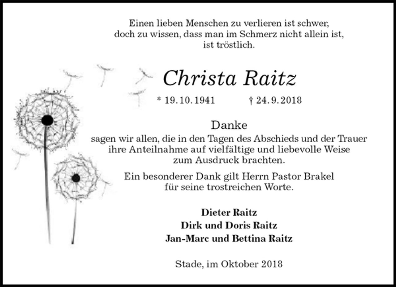 <p>Einen lieben Menschen zu verlieren ist schwer,<br />doch zu wissen, dass man im Schmerz nicht allein ist,<br />ist tröstlich.<br />Christa Raitz<br />* 19. 10. 1941 † 24. 9. 2018<br />Danke<br />sagen wir allen, die in den Tagen des Abschieds und der Trauer ihre Anteilnahme auf vielfältige und liebevolle Weise<br />zum Ausdruck brachten.<br />Ein besonderer Dank gilt Herrn Pastor Brakel<br />für seine trostreichen Worte.<br />Dieter Raitz<br />Dirk und Doris Raitz<br />Jan-Marc und Bettina Raitz<br />Stade, im Oktober 2018</p>