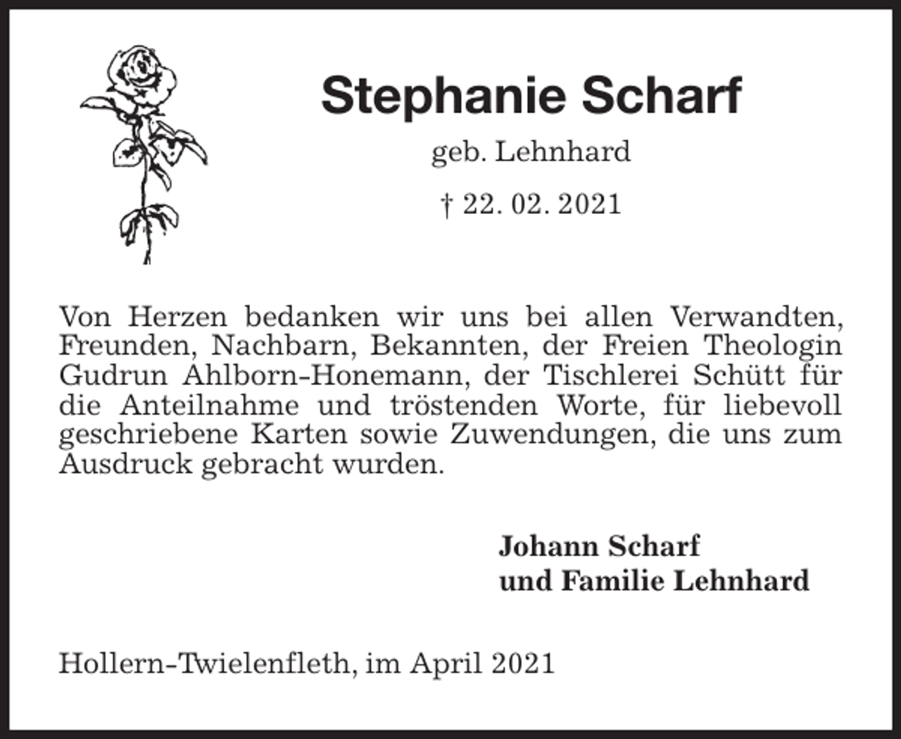 <p>Stephanie Scharf<br />geb. Lehnhard<br />† 22. 02. 2021<br />Von Herzen bedanken wir uns bei allen Verwandten, Freunden, Nachbarn, Bekannten, der Freien Theologin Gudrun Ahlborn-Honemann, der Tischlerei Schütt für die Anteilnahme und tröstenden Worte, für liebevoll<br />geschriebene Karten sowie Zuwendungen, die uns zum<br />Ausdruck gebracht wurden.<br />Johann Scharf<br />und Familie Lehnhard<br />Hollern-Twielenfleth, im April 2021</p>