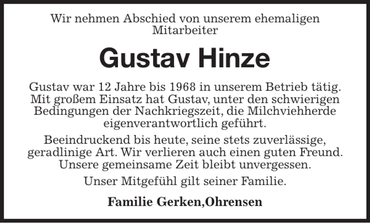 <p>Wir nehmen Abschied von unserem ehemaligen<br />Mitarbeiter<br />Gustav Hinze<br />Gustav war 12 Jahre bis 1968 in unserem Betrieb tätig.<br />Mit großem Einsatz hat Gustav, unter den schwierigen Bedingungen der Nachkriegszeit, die Milchviehherde<br />eigenverantwortlich geführt.<br />Beeindruckend bis heute, seine stets zuverlässige,<br />geradlinige Art. Wir verlieren auch einen guten Freund. Unsere gemeinsame Zeit bleibt unvergessen.<br />Unser Mitgefühl gilt seiner Familie.<br />Familie Gerken,Ohrensen</p>