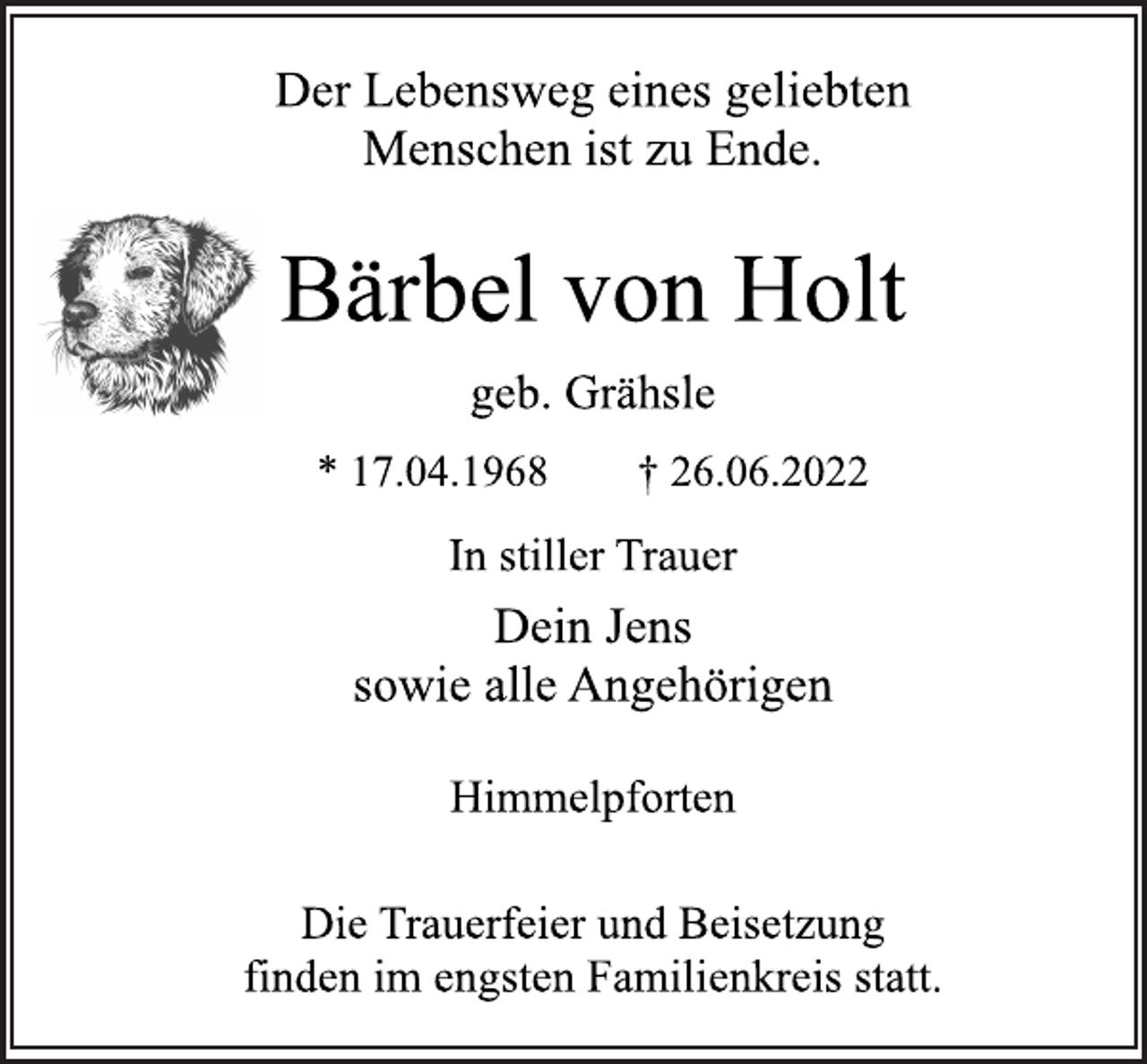<p>Der Lebensweg eines geliebten<br />Menschen ist zu Ende.</p><p>Bärbel von Holt<br />* 17.04.1968 † 26.06.2022</p><p>Dein Jens<br />sowie alle Angehörigen<br />geb. Grähsle<br />Himmelpforten<br />Die Trauerfeier und Beisetzung<br />finden im engsten Familienkreis statt.<br />In stiller Trauer</p>