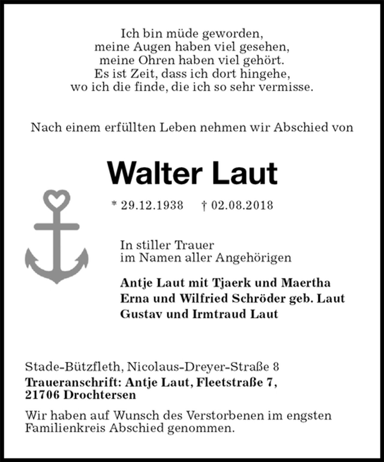 <p>Ich bin müde geworden,<br />meine Augen haben viel gesehen,<br />meine Ohren haben viel gehört.<br />Es ist Zeit, dass ich dort hingehe,<br />wo ich die finde, die ich so sehr vermisse.<br />Nach einem erfüllten Leben nehmen wir Abschied von<br />Walter Laut<br />* 29.12.1938 † 02.08.2018<br />In stiller Trauer<br />im Namen aller Angehörigen</p><p>Antje Laut mit Tjaerk und Maertha<br />Erna und Wilfried Schröder geb. Laut<br />Gustav und Irmtraud Laut</p><p>Stade-Bützfleth, Nicolaus-Dreyer-Straße 8<br />Traueranschrift: Antje Laut, Fleetstraße 7,<br />21706 Drochtersen<br />Wir haben auf Wunsch des Verstorbenen im engsten<br />Familienkreis Abschied genommen.</p>