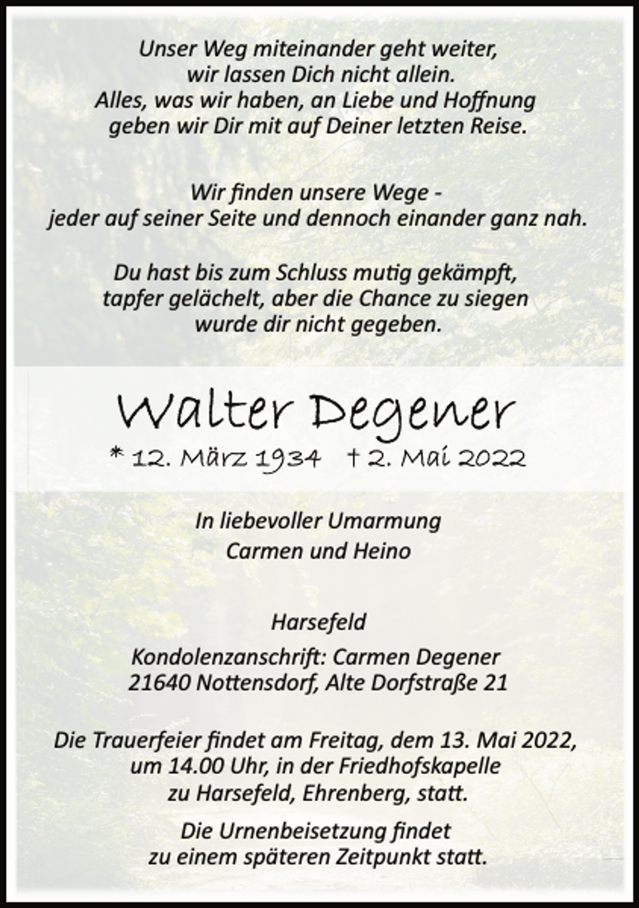 <p>Unser Weg miteinander geht weiter,<br />wir lassen Dich nicht allein.<br />Alles, was wir haben, an Liebe und Hoffnung<br />geben wir Dir mit auf Deiner letzten Reise.<br />Wir finden unsere Wege ­<br />jeder auf seiner Seite und dennoch einander ganz nah.<br />Du hast bis zum Schluss mutig gekämpt,<br />tapfer gelächelt, aber die Chance zu siegen<br />wurde dir nicht gegeben.<br />Walter Degener<br />* 12. März 1934 + 2. Mai 2022<br />In liebevoller Umarmung<br />Carmen und Heino<br />Harsefeld<br />Kondolenzanschrift: Carmen Degener<br />21640 Nottensdorf, Alte Dorfstraße 21<br />Die Trauerfeier findet am Freitag, dem 13. Mai 2022,<br />um 14.00 Uhr, in der Friedhofskapelle<br />zu Harsefeld, Ehrenberg, statt.<br />Die Urnenbeisetzung findet<br />zu einem späteren Zeitpunkt statt.</p>