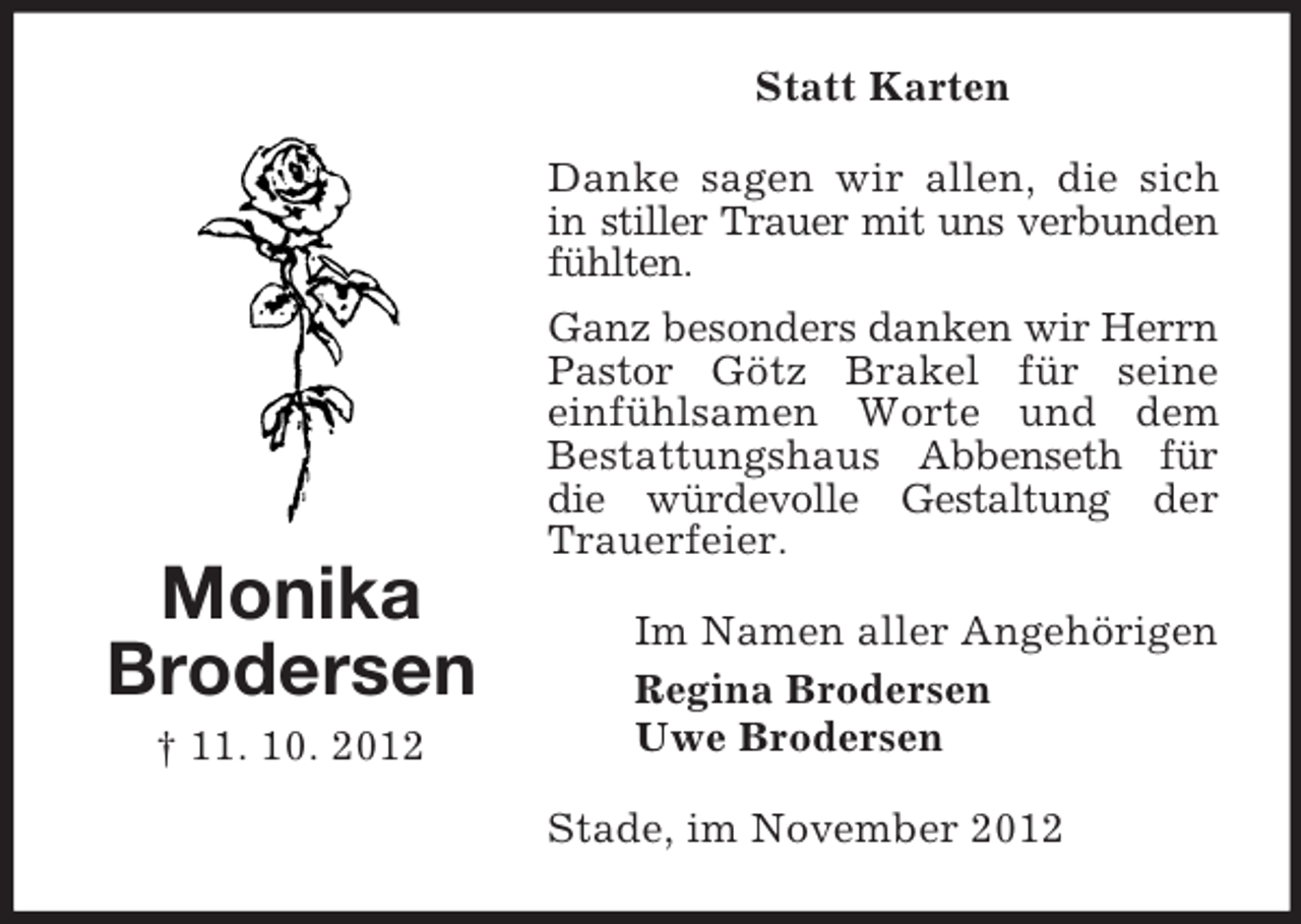 <p>Statt Karten<br />Danke sagen wir allen, die sich<br />in stiller Trauer mit uns verbunden<br />fühlten.<br />Ganz besonders danken wir Herrn<br />Pastor Götz Brakel für seine<br />einfühlsamen Worte und dem<br />Bestattungshaus Abbenseth für<br />die würdevolle Gestaltung der<br />Trauerfeier.</p><p>Monika<br />Brodersen<br />† 11. 10. 2012</p><p>Im Namen aller Angehörigen<br />Regina Brodersen<br />Uwe Brodersen<br />Stade, im November 2012</p>