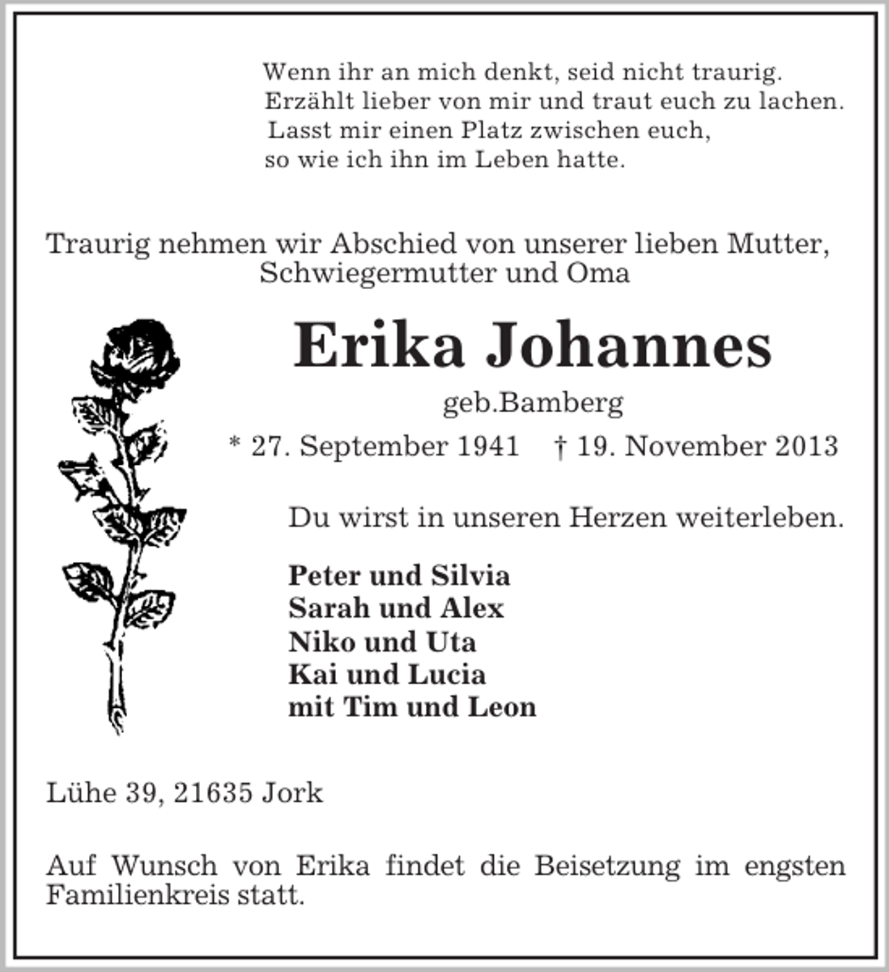 <p>Wenn ihr an mich denkt, seid nicht traurig.<br />Erzählt lieber von mir und traut euch zu lachen.<br />Lasst mir einen Platz zwischen euch,<br />so wie ich ihn im Leben hatte.<br />Traurig nehmen wir Abschied von unserer lieben Mutter,<br />Schwiegermutter und Oma<br />Erika Johannes<br />geb.Bamberg<br />* 27. September 1941 † 19. November 2013<br />Du wirst in unseren Herzen weiterleben.<br />Peter und Silvia<br />Sarah und Alex<br />Niko und Uta<br />Kai und Lucia<br />mit Tim und Leon</p><p>Lühe 39, 21635 Jork<br />Auf Wunsch von Erika findet die Beisetzung im engsten<br />Familienkreis statt.</p>