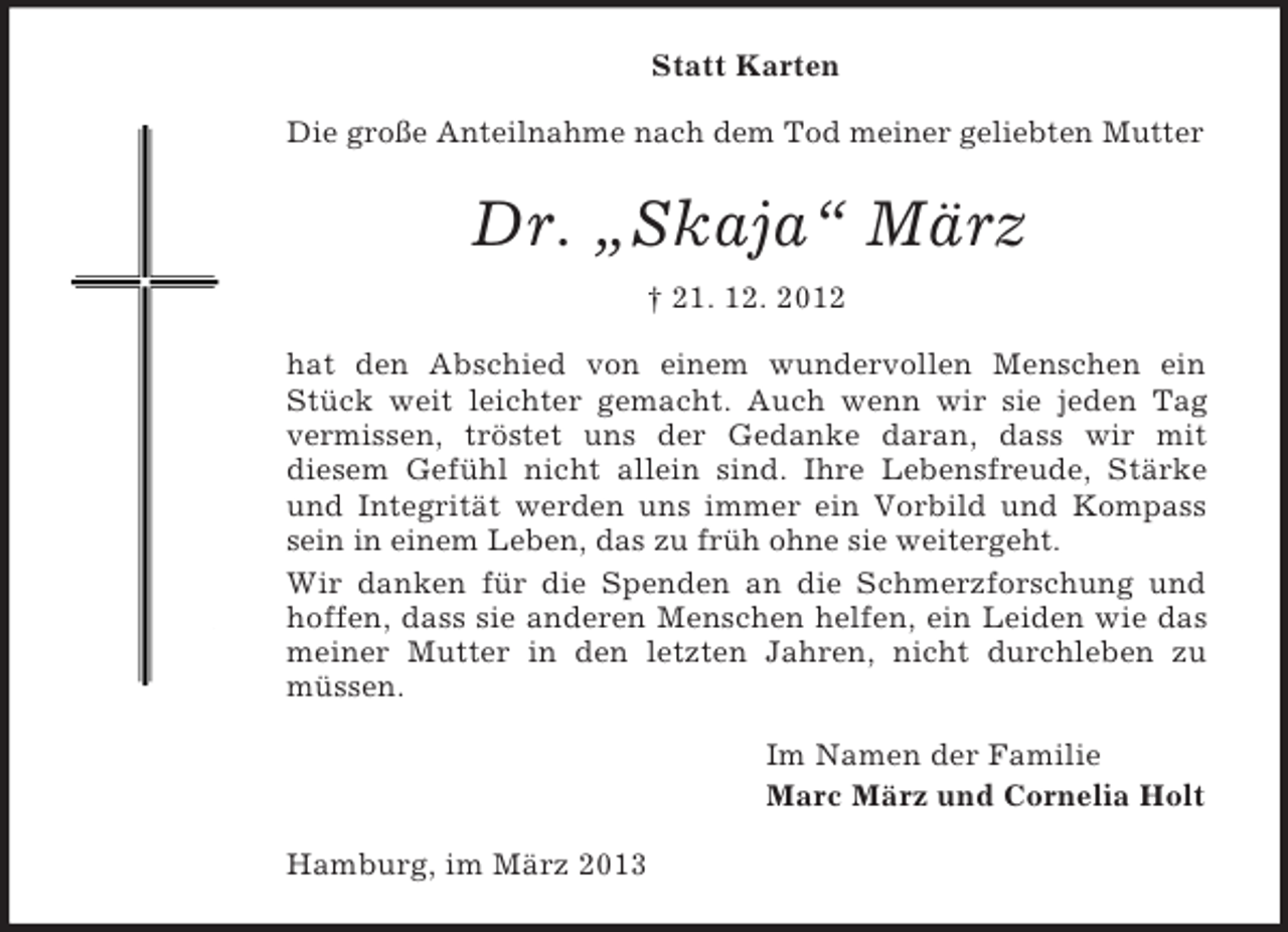 <p>Statt Karten<br />Die große Anteilnahme nach dem Tod meiner geliebten Mutter</p><p>Dr. „Skaja“ März<br />† 21. 12. 2012<br />hat den Abschied von einem wundervollen Menschen ein<br />Stück weit leichter gemacht. Auch wenn wir sie jeden Tag<br />vermissen, tröstet uns der Gedanke daran, dass wir mit<br />diesem Gefühl nicht allein sind. Ihre Lebensfreude, Stärke<br />und Integrität werden uns immer ein Vorbild und Kompass<br />sein in einem Leben, das zu früh ohne sie weitergeht.<br />Wir danken für die Spenden an die Schmerzforschung und<br />hoffen, dass sie anderen Menschen helfen, ein Leiden wie das<br />meiner Mutter in den letzten Jahren, nicht durchleben zu<br />müssen.<br />Im Namen der Familie<br />Marc März und Cornelia Holt<br />Hamburg, im März 2013</p>