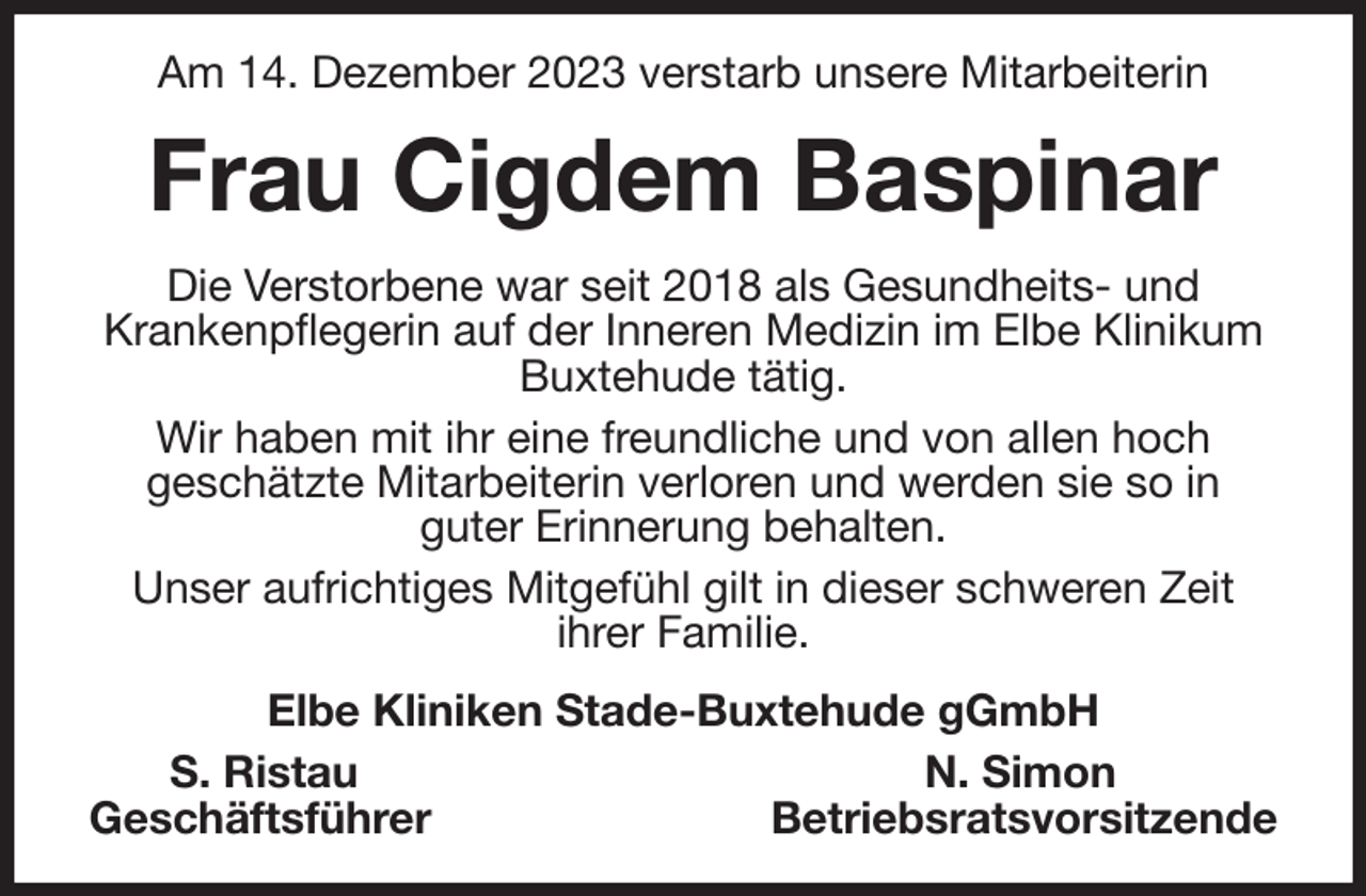 <p>Am 14. Dezember 2023 verstarb unsere Mitarbeiterin<br />Frau Cigdem Baspinar<br />Die Verstorbene war seit 2018 als Gesundheits- und<br />Krankenpflegerin auf der Inneren Medizin im Elbe Klinikum Buxtehude tätig.<br />Wir haben mit ihr eine freundliche und von allen hoch<br />geschätzte Mitarbeiterin verloren und werden sie so in<br />guter Erinnerung behalten.<br />Unser aufrichtiges Mitgefühl gilt in dieser schweren Zeit<br />ihrer Familie.<br />Elbe Kliniken Stade-Buxtehude gGmbH<br />S. Ristau N. Simon<br />Geschäftsführer Betriebsratsvorsitzende</p>