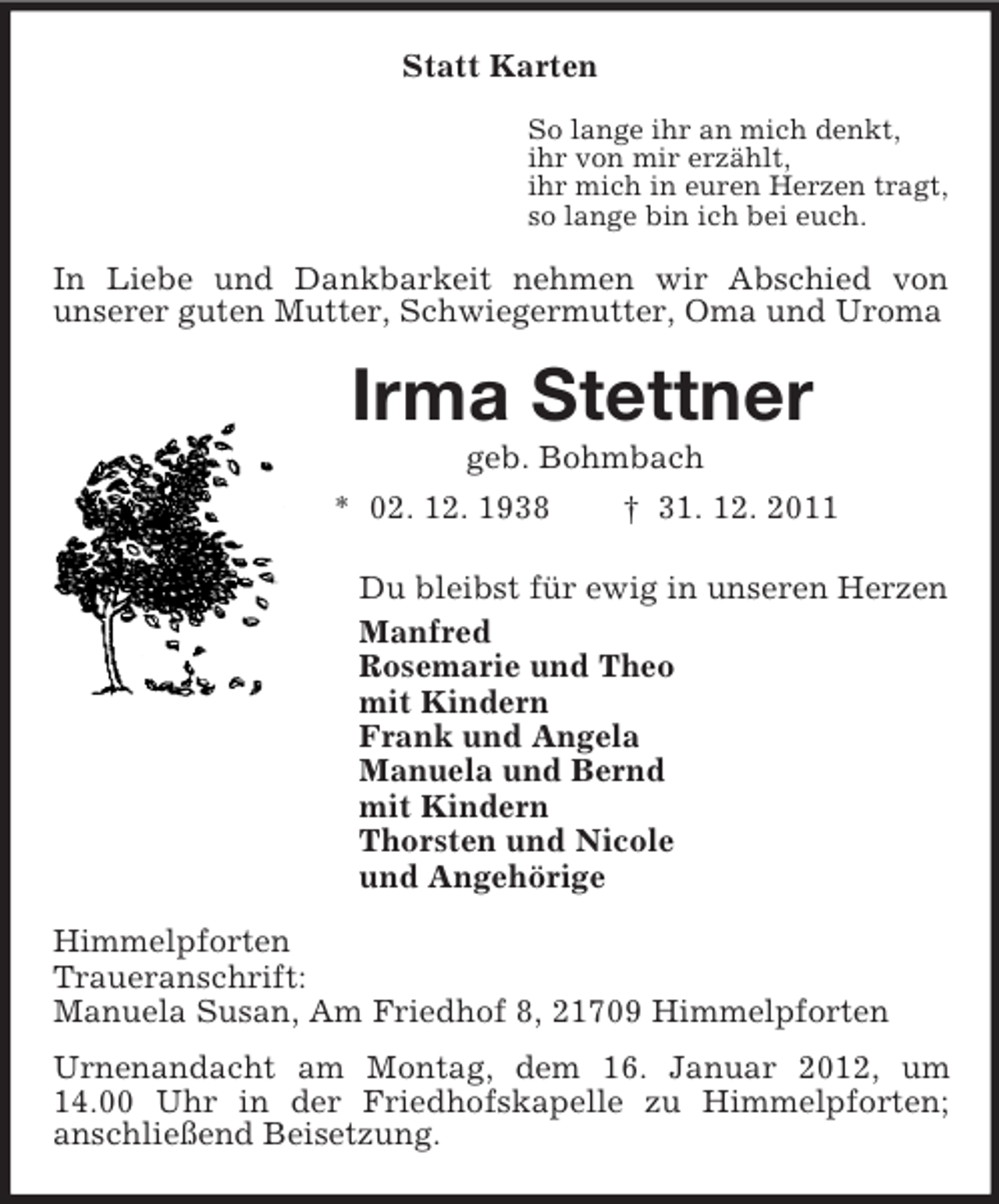<p>Statt Karten<br />So lange ihr an mich denkt,<br />ihr von mir erzählt,<br />ihr mich in euren Herzen tragt,<br />so lange bin ich bei euch.<br />In Liebe und Dankbarkeit nehmen wir Abschied von<br />unserer guten Mutter, Schwiegermutter, Oma und Uroma<br />Irma Stettner<br />geb. Bohmbach<br />* 02. 12. 1938 † 31. 12. 2011<br />Du bleibst für ewig in unseren Herzen<br />Manfred<br />Rosemarie und Theo<br />mit Kindern<br />Frank und Angela<br />Manuela und Bernd<br />mit Kindern<br />Thorsten und Nicole<br />und Angehörige<br />Himmelpforten<br />Traueranschrift:<br />Manuela Susan, Am Friedhof 8, 21709 Himmelpforten<br />Urnenandacht am Montag, dem 16. Januar 2012, um 14.00 Uhr in der Friedhofskapelle zu Himmelpforten;<br />anschließend Beisetzung.</p>