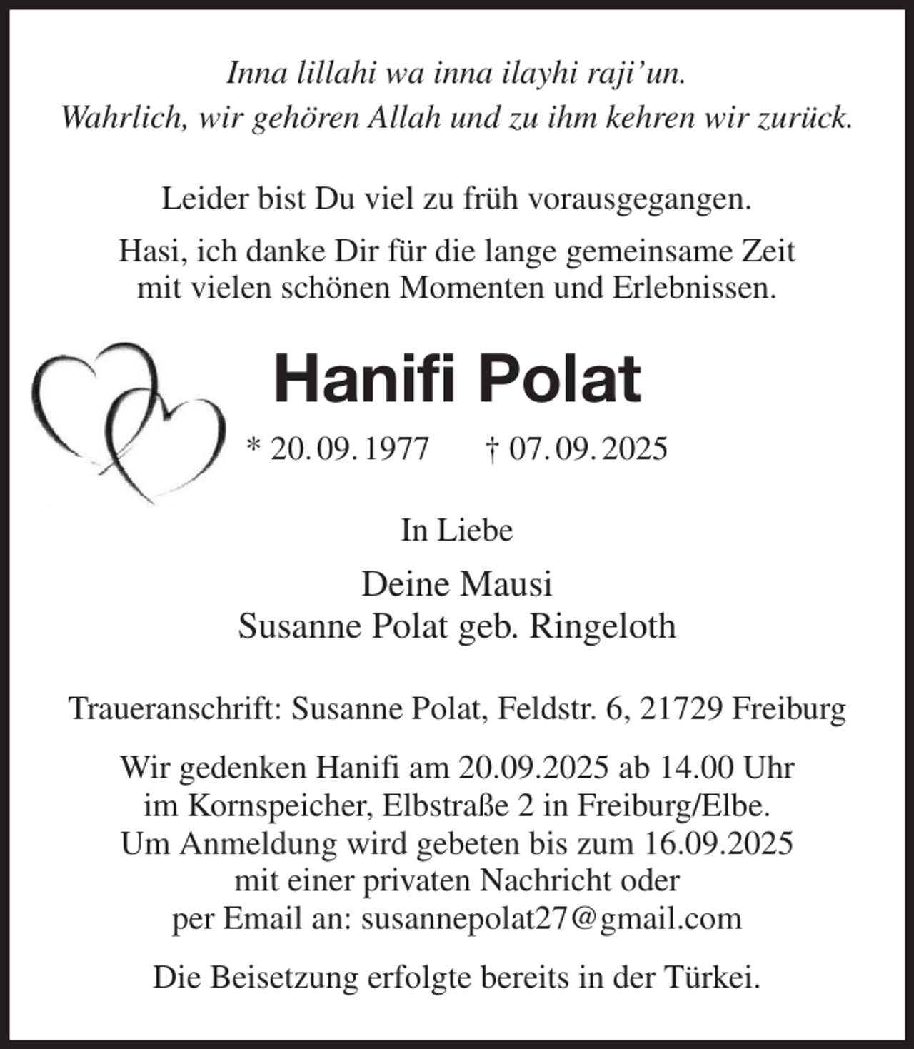 <p>Inna lillahi wa inna ilayhi raji'un.<br />Wahrlich, wir gehören Allah und zu ihm kehren wir zurück.<br />Leider bist Du viel zu früh vorausgegangen.<br />Hasi, ich danke Dir für die lange gemeinsame Zeit<br />mit vielen schönen Momenten und Erlebnissen.<br />Hanifi Polat<br />* 20. 09. 1977 † 07. 09. 2025<br />In Liebe<br />Deine Mausi<br />Susanne Polat geb. Ringeloth<br />Traueranschrift: Susanne Polat, Feldstr. 6, 21729 Freiburg<br />Wir gedenken Hanifi am 20.09.2025 ab 14.00 Uhr<br />im Kornspeicher, Elbstraße 2 in Freiburg/Elbe.<br />Um Anmeldung wird gebeten bis zum 16.09.2025<br />mit einer privaten Nachricht oder<br />per Email an: susannepolat27@gmail.com<br />Die Beisetzung erfolgte bereits in der Türkei.</p>