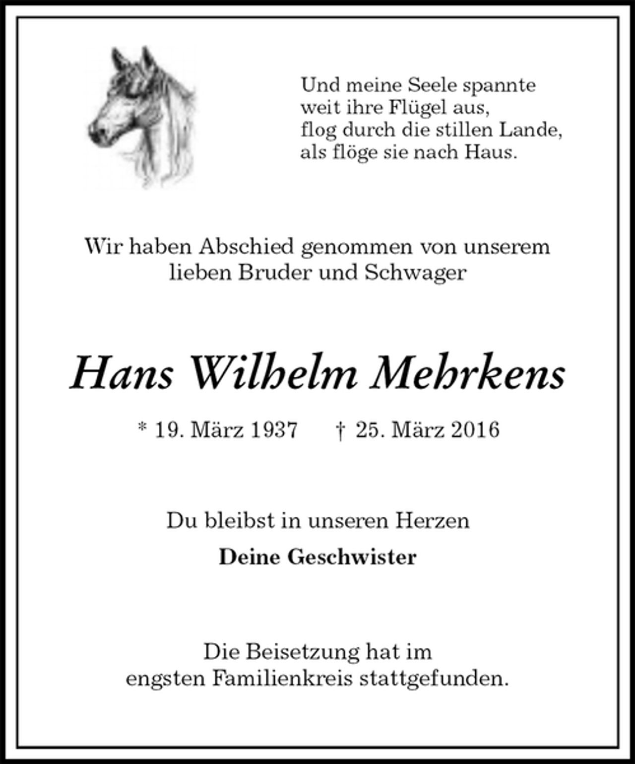 <p>Und meine Seele spannte<br />weit ihre Flügel aus,<br />flog durch die stillen Lande,<br />als flöge sie nach Haus.<br />Wir haben Abschied genommen von unserem<br />lieben Bruder und Schwager<br />Hans Wilhelm Mehrkens<br />* 19. März 1937 † 25. März 2016<br />Du bleibst in unseren Herzen<br />Deine Geschwister<br />Die Beisetzung hat im<br />engsten Familienkreis stattgefunden.</p>