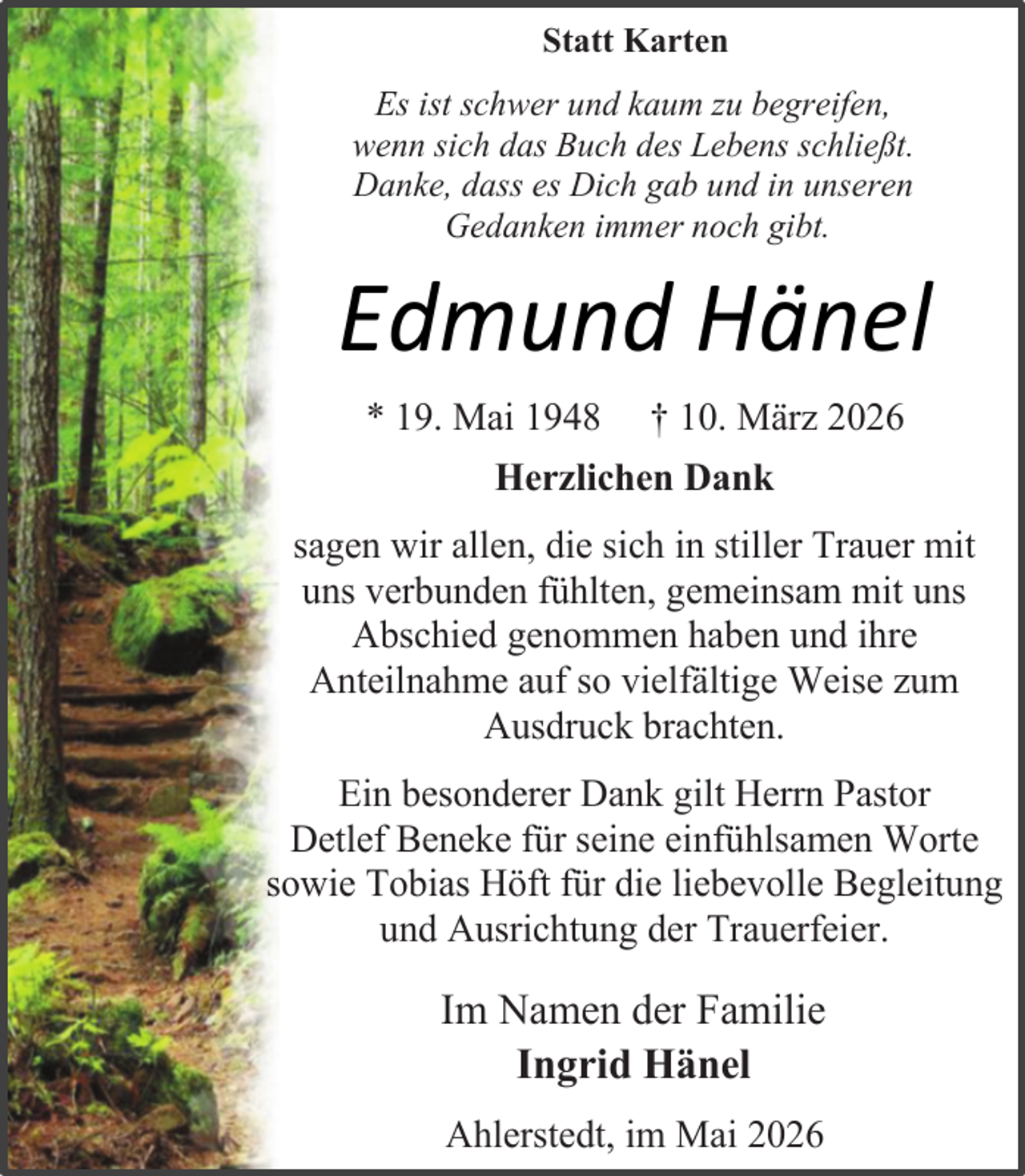 <p>Statt Karten<br />Es ist schwer und kaum zu begreifen,<br />wenn sich das Buch des Lebens schließt.<br />Danke, dass es Dich gab und in unseren<br />Gedanken immer noch gibt.</p><p>Edmund Hänel<br />* 19. Mai 1948</p><p>† 10. März 2026</p><p>Herzlichen Dank<br />sagen wir allen, die sich in stiller Trauer mit<br />uns verbunden fühlten, gemeinsam mit uns<br />Abschied genommen haben und ihre<br />Anteilnahme auf so vielfältige Weise zum<br />Ausdruck brachten.<br />Ein besonderer Dank gilt Herrn Pastor<br />Detlef Beneke für seine einfühlsamen Worte<br />sowie Tobias Höft für die liebevolle Begleitung<br />und Ausrichtung der Trauerfeier.</p><p>Im Namen der Familie<br />Ingrid Hänel<br />Ahlerstedt, im Mai 2026</p>