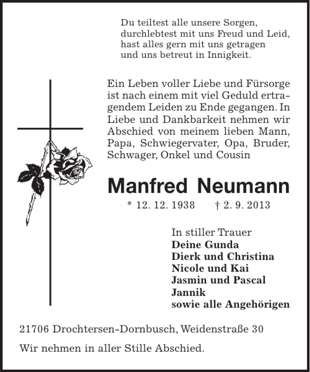 <p>Du teiltest alle unsere Sorgen,<br />durchlebtest mit uns Freud und Leid,<br />hast alles gern mit uns getragen<br />und uns betreut in Innigkeit.</p><p>Ein Leben voller Liebe und Fürsorge<br />ist nach einem mit viel Geduld ertragendem Leiden zu Ende gegangen. In<br />Liebe und Dankbarkeit nehmen wir<br />Abschied von meinem lieben Mann,<br />Papa, Schwiegervater, Opa, Bruder,<br />Schwager, Onkel und Cousin</p><p>Manfred Neumann<br />* 12. 12. 1938</p><p>† 2. 9. 2013</p><p>In stiller Trauer<br />Deine Gunda<br />Dierk und Christina<br />Nicole und Kai<br />Jasmin und Pascal<br />Jannik<br />sowie alle Angehörigen<br />21706 Drochtersen-Dornbusch, Weidenstraße 30<br />Wir nehmen in aller Stille Abschied.</p>