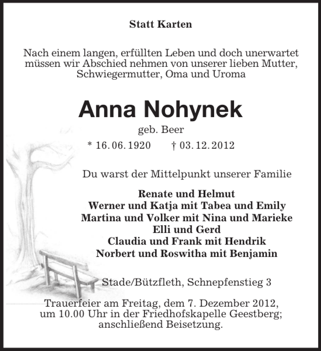 <p>Statt Karten<br />Nach einem langen, erfüllten Leben und doch unerwartet müssen wir Abschied nehmen von unserer lieben Mutter, Schwiegermutter, Oma und Uroma<br />Anna Nohynek<br />geb. Beer<br />* 16. 06. 1920 † 03. 12. 2012<br />Du warst der Mittelpunkt unserer Familie<br />Renate und Helmut<br />Werner und Katja mit Tabea und Emily<br />Martina und Volker mit Nina und Marieke<br />Elli und Gerd<br />Claudia und Frank mit Hendrik<br />Norbert und Roswitha mit Benjamin<br />Stade/Bützfleth, Schnepfenstieg 3</p><p>Trauerfeier am Freitag, dem 7. Dezember 2012,<br />um 10.00 Uhr in der Friedhofskapelle Geestberg;<br />anschließend Beisetzung.</p>