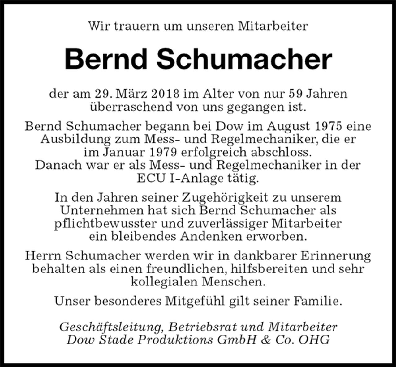 <p>Wir trauern um unseren Mitarbeiter<br />Bernd Schumacher<br />der am 29. März 2018 im Alter von nur 59 Jahren<br />überraschend von uns gegangen ist.<br />Bernd Schumacher begann bei Dow im August 1975 eine Ausbildung zum Mess- und Regelmechaniker, die er<br />im Januar 1979 erfolgreich abschloss.<br />Danach war er als Mess- und Regelmechaniker in der ECU I-Anlage tätig.<br />In den Jahren seiner Zugehörigkeit zu unserem<br />Unternehmen hat sich Bernd Schumacher als<br />pflichtbewusster und zuverlässiger Mitarbeiter<br />ein bleibendes Andenken erworben.<br />Herrn Schumacher werden wir in dankbarer Erinnerung behalten als einen freundlichen, hilfsbereiten und sehr kollegialen Menschen.<br />Unser besonderes Mitgefühl gilt seiner Familie.<br />Geschäftsleitung, Betriebsrat und Mitarbeiter<br />Dow Stade Produktions GmbH &amp; Co. OHG</p>