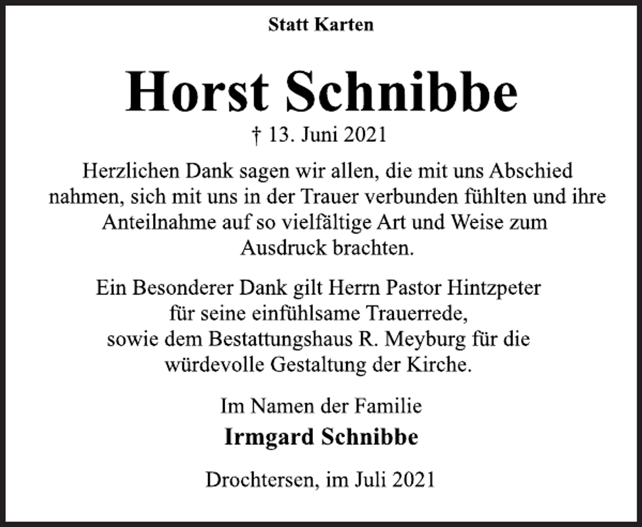 <p>Statt Karten</p>
<p>Horst Schnibbe</p>
<p>† 13. Juni 2021</p>
<p>Herzlichen Dank sagen wir allen, die mit uns Abschied<br />nahmen, sich mit uns in der Trauer verbunden fühlten und ihre<br />Anteilnahme auf so vielfältige Art und Weise zum<br />Ausdruck brachten.</p>
<p>Ein Besonderer Dank gilt Herrn Pastor Hintzpeter<br />für seine einfühlsame Trauerrede,<br />sowie dem Bestattungshaus R. Meyburg für die<br />würdevolle Gestaltung der Kirche.</p>
<p>Im Namen der Familie</p>
<p>Irmgard Schnibbe</p>
<p>Drochtersen, im Juli 2021</p>