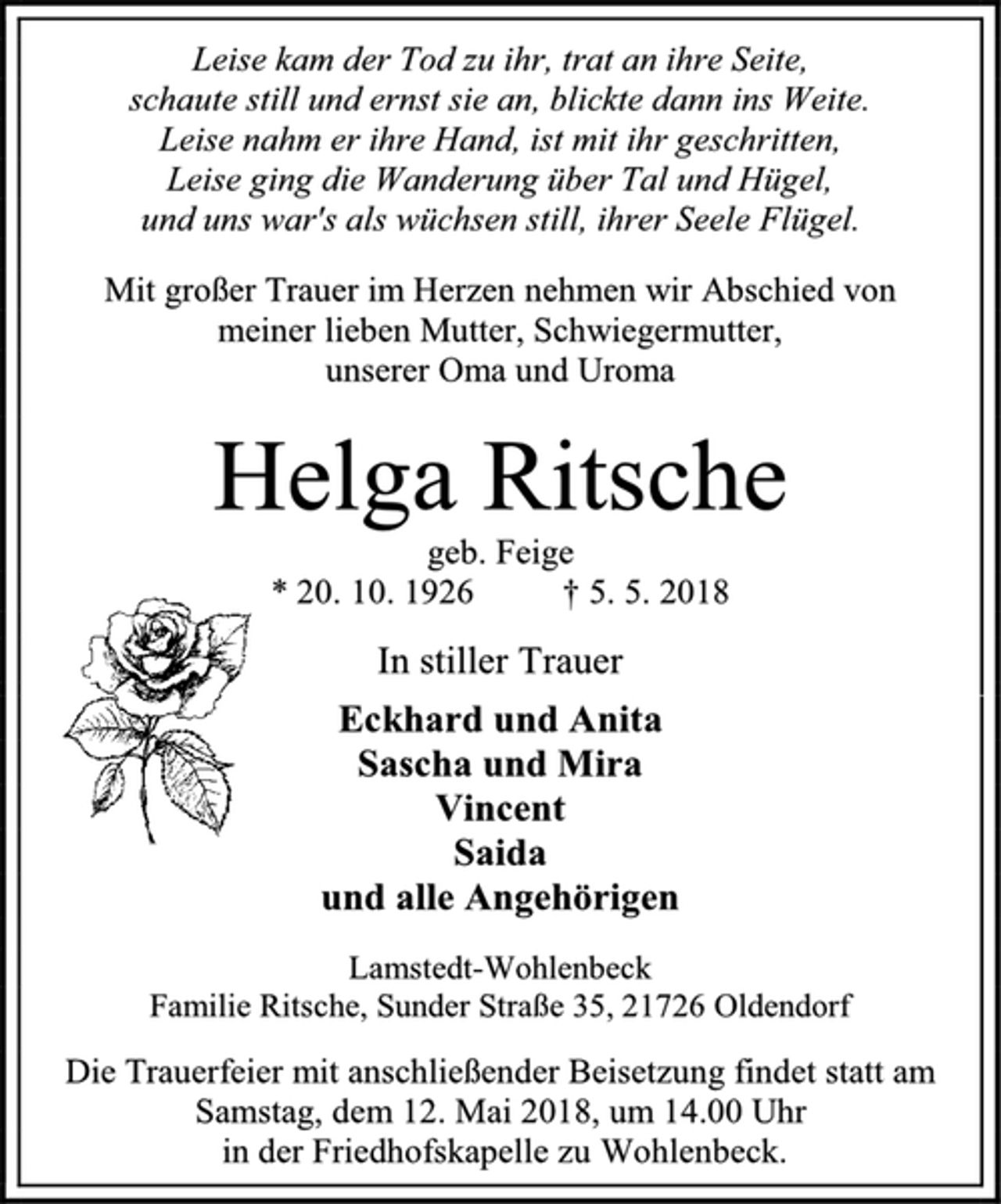 <p>Leise kam der Tod zu ihr, trat an ihre Seite,<br />schaute still und ernst sie an, blickte dann ins Weite.<br />Leise nahm er ihre Hand, ist mit ihr geschritten,<br />Leise ging die Wanderung über Tal und Hügel,<br />und uns war's als wüchsen still, ihrer Seele Flügel.<br />Mit großer Trauer im Herzen nehmen wir Abschied von<br />meiner lieben Mutter, Schwiegermutter,<br />unserer Oma und Uroma<br />Helga Ritsche<br />geb. Feige<br />* 20. 10. 1926 † 5. 5. 2018<br />In stiller Trauer<br />Eckhard und Anita<br />Sascha und Mira<br />Vincent<br />Saida<br />und alle Angehörigen<br />Lamstedt-Wohlenbeck<br />Familie Ritsche, Sunder Straße 35, 21726 Oldendorf<br />Die Trauerfeier mit anschließender Beisetzung findet statt am<br />Samstag, dem 12. Mai 2018, um 14.00 Uhr<br />in der Friedhofskapelle zu Wohlenbeck.</p>