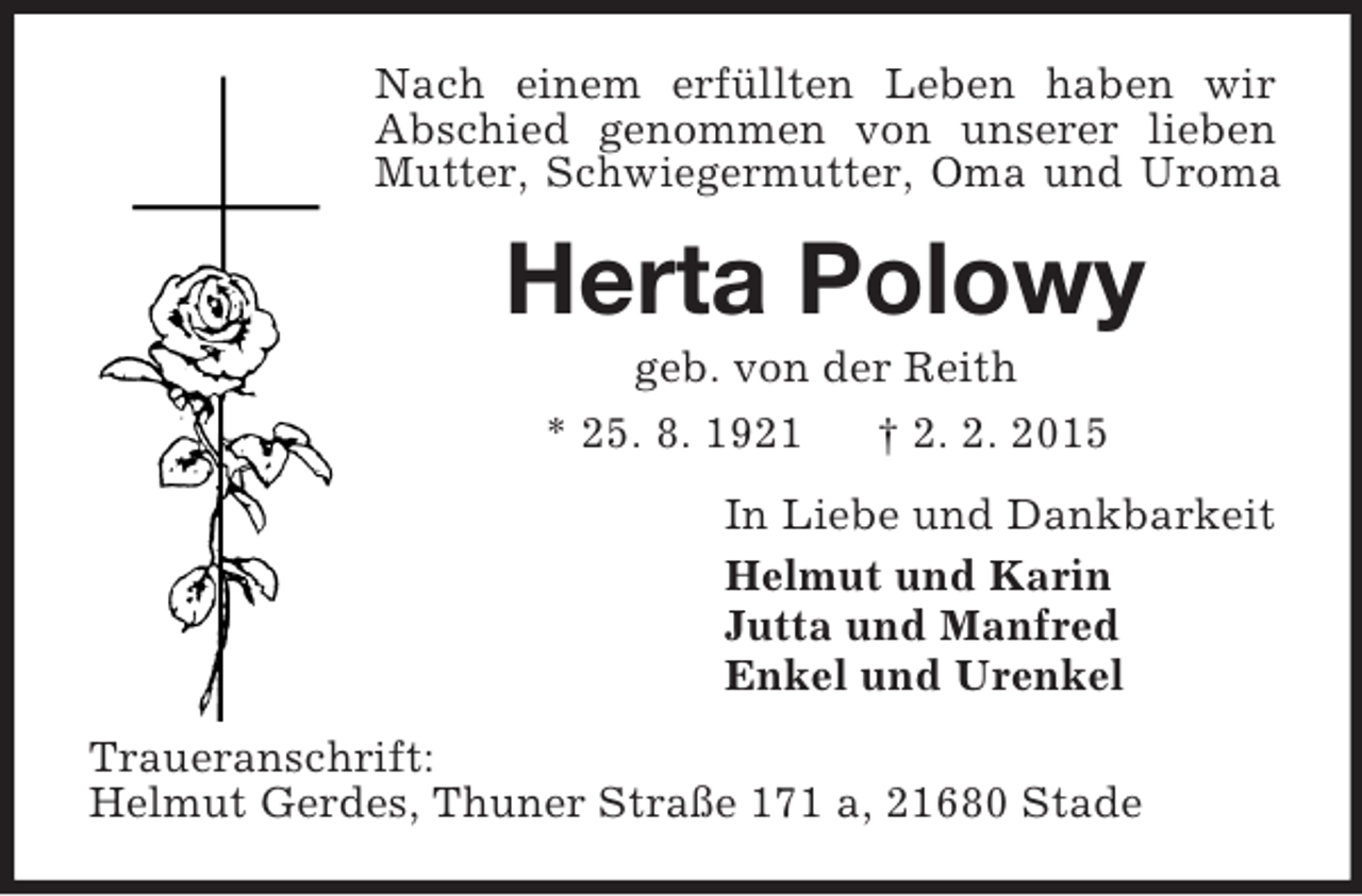 <p>Nach einem erfüllten Leben haben wir Abschied genommen von unserer lieben Mutter, Schwiegermutter, Oma und Uroma<br />Herta Polowy<br />geb. von der Reith<br />* 25. 8. 1921 † 2. 2. 2015<br />In Liebe und Dankbarkeit<br />Helmut und Karin<br />Jutta und Manfred<br />Enkel und Urenkel<br />Traueranschrift:<br />Helmut Gerdes, Thuner Straße 171 a, 21680 Stade</p>