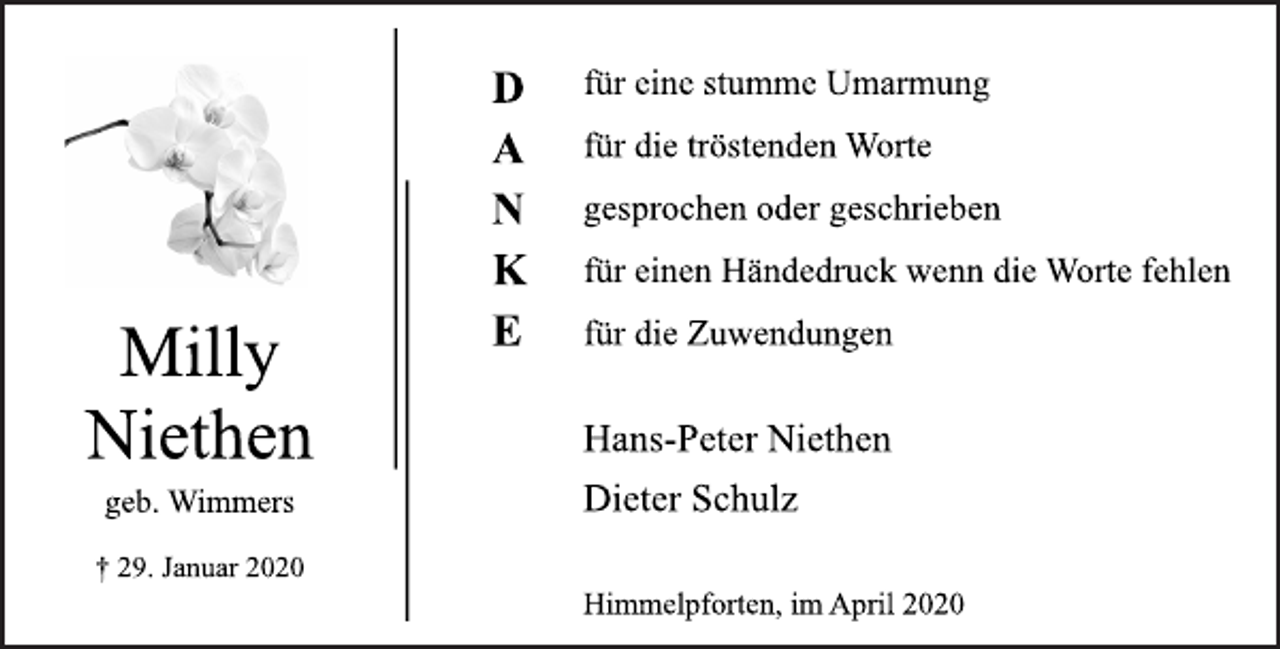 <p>für eine stumme Umarmung<br />für die tröstenden Worte<br />gesprochen oder geschrieben<br />für einen Händedruck wenn die Worte fehlen<br />für die Zuwendungen<br />Milly Niethen<br />geb. Wimmers<br />+ 29. Januar 2020<br />Hans-Peter Niethen<br />Dieter Schulz<br />Himmelpforten, im April 2020</p>