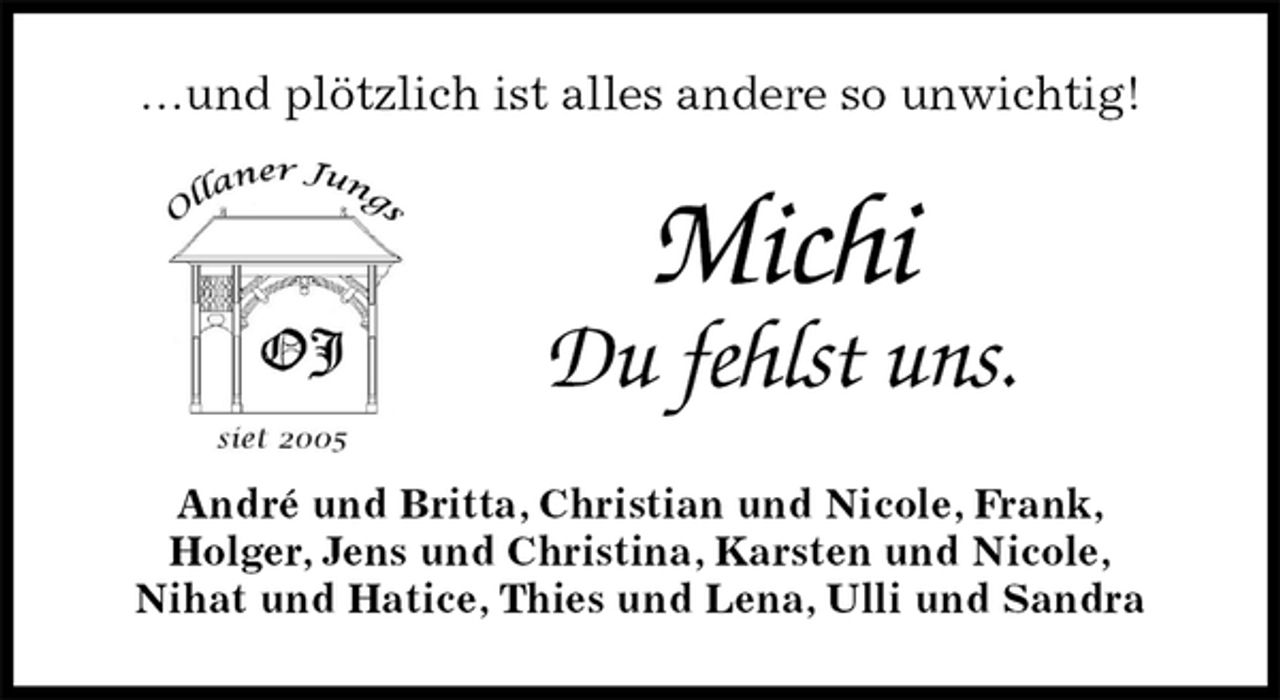 <p>…und plötzlich ist alles andere so unwichtig!<br />Michi<br />Du fehlst uns.<br />André und Britta, Christian und Nicole, Frank,<br />Holger, Jens und Christina, Karsten und Nicole,<br />Nihat und Hatice, Thies und Lena, Ulli und Sandra</p>