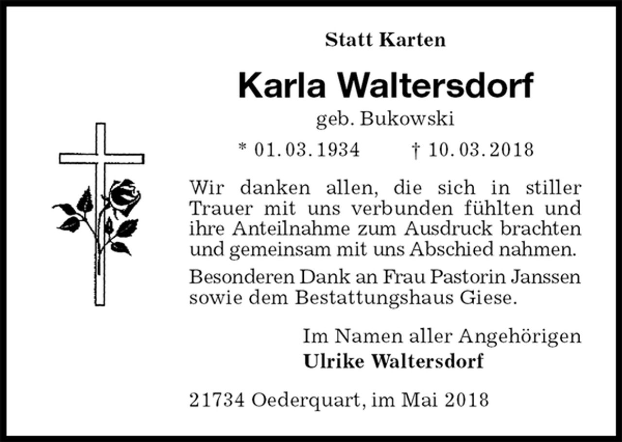 <p>Statt Karten<br />Karla Waltersdorf<br />geb. Bukowski<br />* 01. 03. 1934 † 10. 03. 2018<br />Wir danken allen, die sich in stiller Trauer mit uns verbunden fühlten und ihre Anteilnahme zum Ausdruck brachten und gemeinsam mit uns Abschied nahmen.<br />Besonderen Dank an Frau Pastorin Janssen sowie dem Bestattungshaus Giese.<br />Im Namen aller Angehörigen<br />Ulrike Waltersdorf<br />21734 Oederquart, im Mai 2018</p>