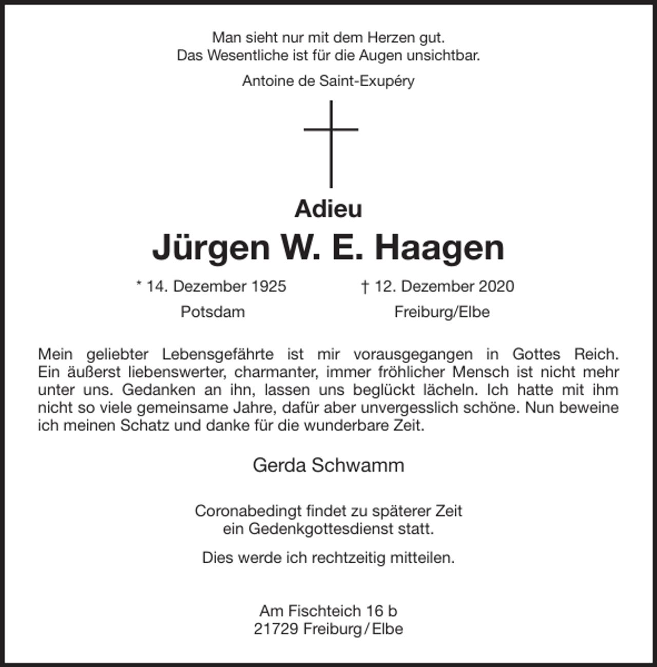 <p>Man sieht nur mit dem Herzen gut.<br />Das Wesentliche ist für die Augen unsichtbar.<br />Antoine de Saint-Exupéry</p>
<p>Adieu<br />Jürgen W. E. Haagen<br />* 14. Dezember 1925 † 12. Dezember 2020<br />Potsdam Freiburg/Elbe<br />Mein geliebter Lebensgefährte ist mir vorausgegangen in Gottes Reich.<br />Ein äußerst liebenswerter, charmanter, immer fröhlicher Mensch ist nicht mehr<br />unter uns. Gedanken an ihn, lassen uns beglückt lächeln. Ich hatte mit ihm<br />nicht so viele gemeinsame Jahre, dafür aber unvergesslich schöne. Nun beweine<br />ich meinen Schatz und danke für die wunderbare Zeit.<br />Gerda Schwamm<br />Coronabedingt findet zu späterer Zeit<br />ein Gedenkgottesdienst statt.<br />Dies werde ich rechtzeitig mitteilen.</p>
<p>Am Fischteich 16 b<br />21729 Freiburg / Elbe</p>