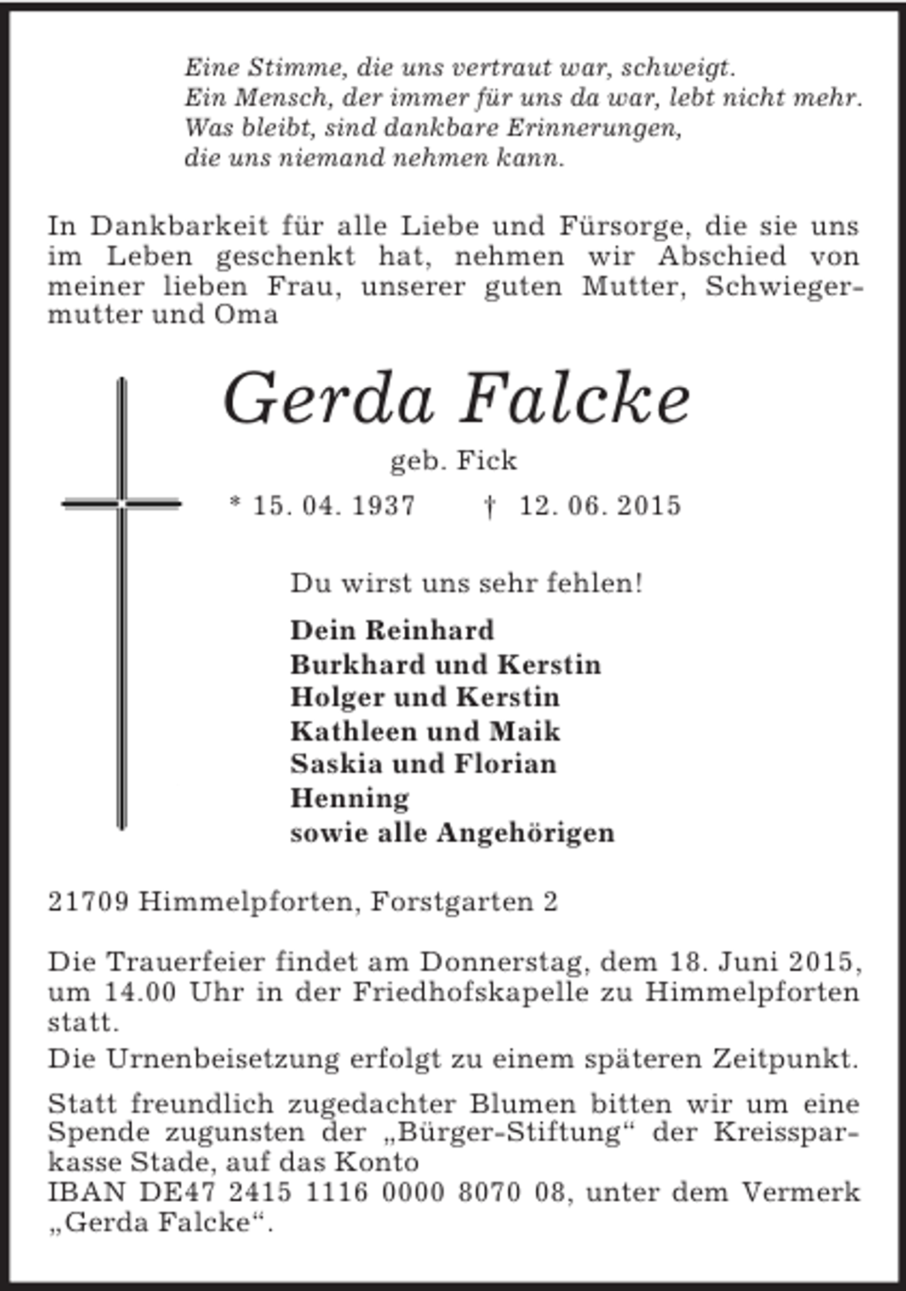 <p>Eine Stimme, die uns vertraut war, schweigt.<br />Ein Mensch, der immer für uns da war, lebt nicht mehr.<br />Was bleibt, sind dankbare Erinnerungen,<br />die uns niemand nehmen kann.<br />In Dankbarkeit für alle Liebe und Fürsorge, die sie uns im Leben geschenkt hat, nehmen wir Abschied von<br />meiner lieben Frau, unserer guten Mutter, Schwieger-mutter und Oma<br />Gerda Falcke<br />geb. Fick<br />* 15. 04. 1937 † 12. 06. 2015<br />Du wirst uns sehr fehlen!<br />Dein Reinhard<br />Burkhard und Kerstin<br />Holger und Kerstin<br />Kathleen und Maik<br />Saskia und Florian<br />Henning<br />sowie alle Angehörigen<br />21709 Himmelpforten, Forstgarten 2</p>
<p>Die Trauerfeier findet am Donnerstag, dem 18. Juni 2015, um 14.00 Uhr in der Friedhofskapelle zu Himmelpforten statt.<br />Die Urnenbeisetzung erfolgt zu einem späteren Zeitpunkt.<br />Statt freundlich zugedachter Blumen bitten wir um eine Spende zugunsten der „Bürger-Stiftung“ der Kreissparkasse Stade, auf das Konto<br />IBAN DE47 2415 1116 0000 8070 08, unter dem Vermerk „Gerda Falcke“.</p>