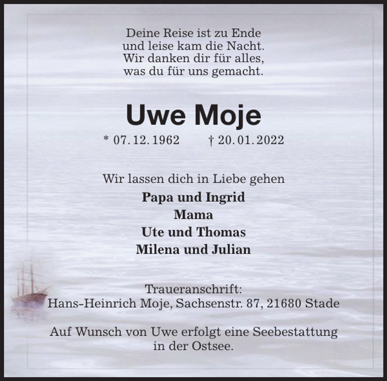 <p>Deine Reise ist zu Ende<br />und leise kam die Nacht.<br />Wir danken dir für alles,<br />was du für uns gemacht.<br />Uwe Moje<br />* 07. 12. 1962 † 20. 01. 2022<br />Wir lassen dich in Liebe gehen<br />Papa und Ingrid<br />Mama<br />Ute und Thomas<br />Milena und Julian<br />Traueranschrift:<br />Hans-Heinrich Moje, Sachsenstr. 87, 21680 Stade</p>
<p>Auf Wunsch von Uwe erfolgt eine Seebestattung<br />in der Ostsee.</p>