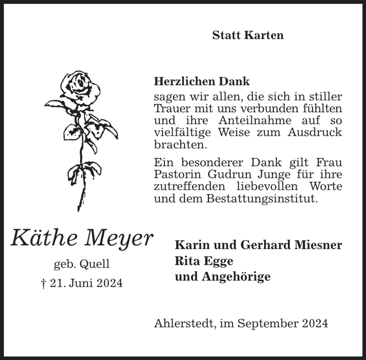 <p>Statt Karten<br />Herzlichen Dank<br />sagen wir allen, die sich in stiller Trauer mit uns verbunden fühlten und ihre Anteilnahme auf so vielfältige Weise zum Ausdruck<br />brachten.<br />Ein besonderer Dank gilt Frau Pastorin Gudrun Junge für ihre zutreffenden liebevollen Worte und dem Bestattungsinstitut.<br />Ahlerstedt, im September 2024<br />Karin und Gerhard Miesner<br />Rita Egge<br />und Angehörige<br />Käthe Meyer<br />geb. Quell<br />† 21. Juni 2024</p>