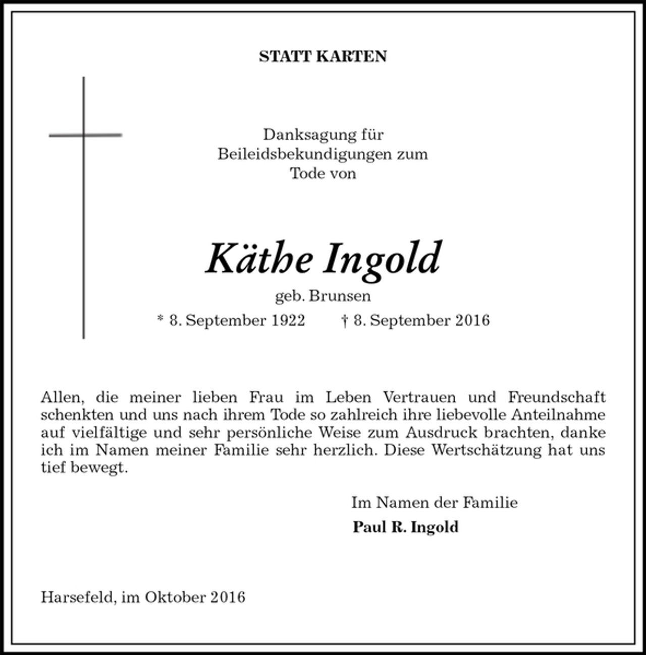<p>STATT KARTEN<br />Danksagung für<br />Beileidsbekundigungen zum<br />Tode von<br />Käthe Ingold<br />geb. Brunsen<br />* 8. September 1922 † 8. September 2016<br />Allen, die meiner lieben Frau im Leben Vertrauen und Freundschaft<br />schenkten und uns nach ihrem Tode so zahlreich ihre liebevolle Anteilnahme<br />auf vielfältige und sehr persönliche Weise zum Ausdruck brachten, danke ich im Namen meiner Familie sehr herzlich. Diese Wertschätzung hat uns tief bewegt.</p><p>Im Namen der Familie<br />Paul R. Ingold</p><p>Harsefeld, im Oktober 2016</p>