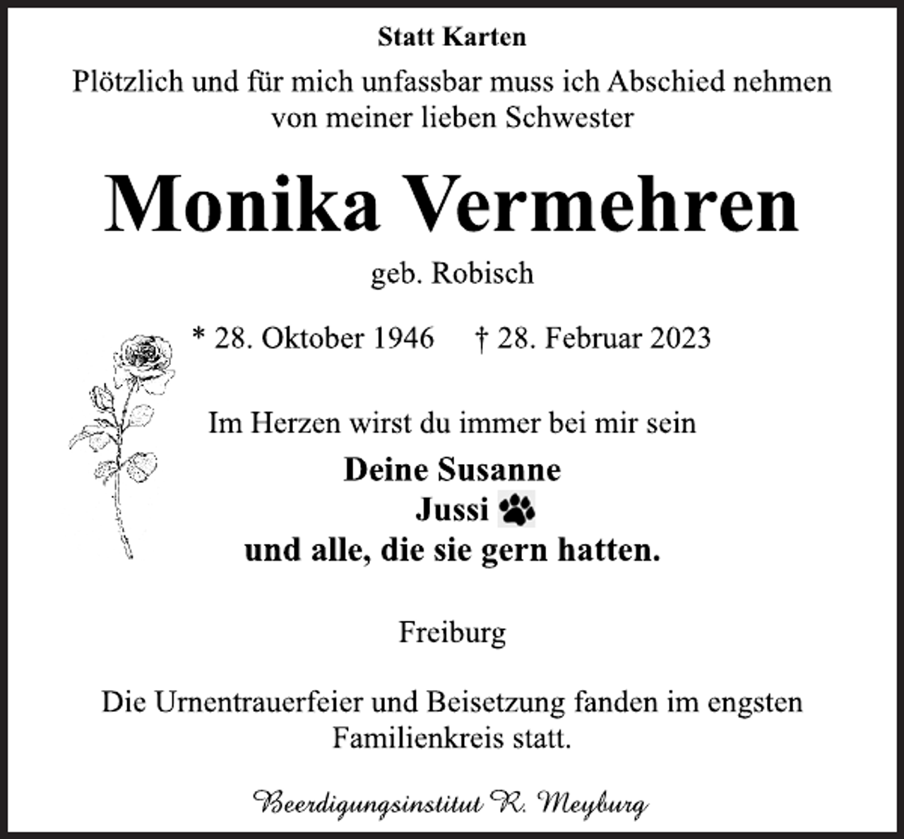 <p>Statt Karten<br />Plötzlich und für mich unfassbar muss ich Abschied nehmen</p><p>von meiner lieben Schwester<br />Monika Vermehren<br />geb. Robisch<br />* 28. Oktober 1946 † 28. Februar 2023<br />Im Herzen wirst du immer bei mir sein<br />Deine Susanne</p><p>Jussi<br />und alle, die sie gern hatten.<br />Freiburg<br />Die Urnentrauerfeier und Beisetzung fanden im engsten</p><p>Familienkreis statt.<br />Beerdigungsinstitut R. Meyburg</p>