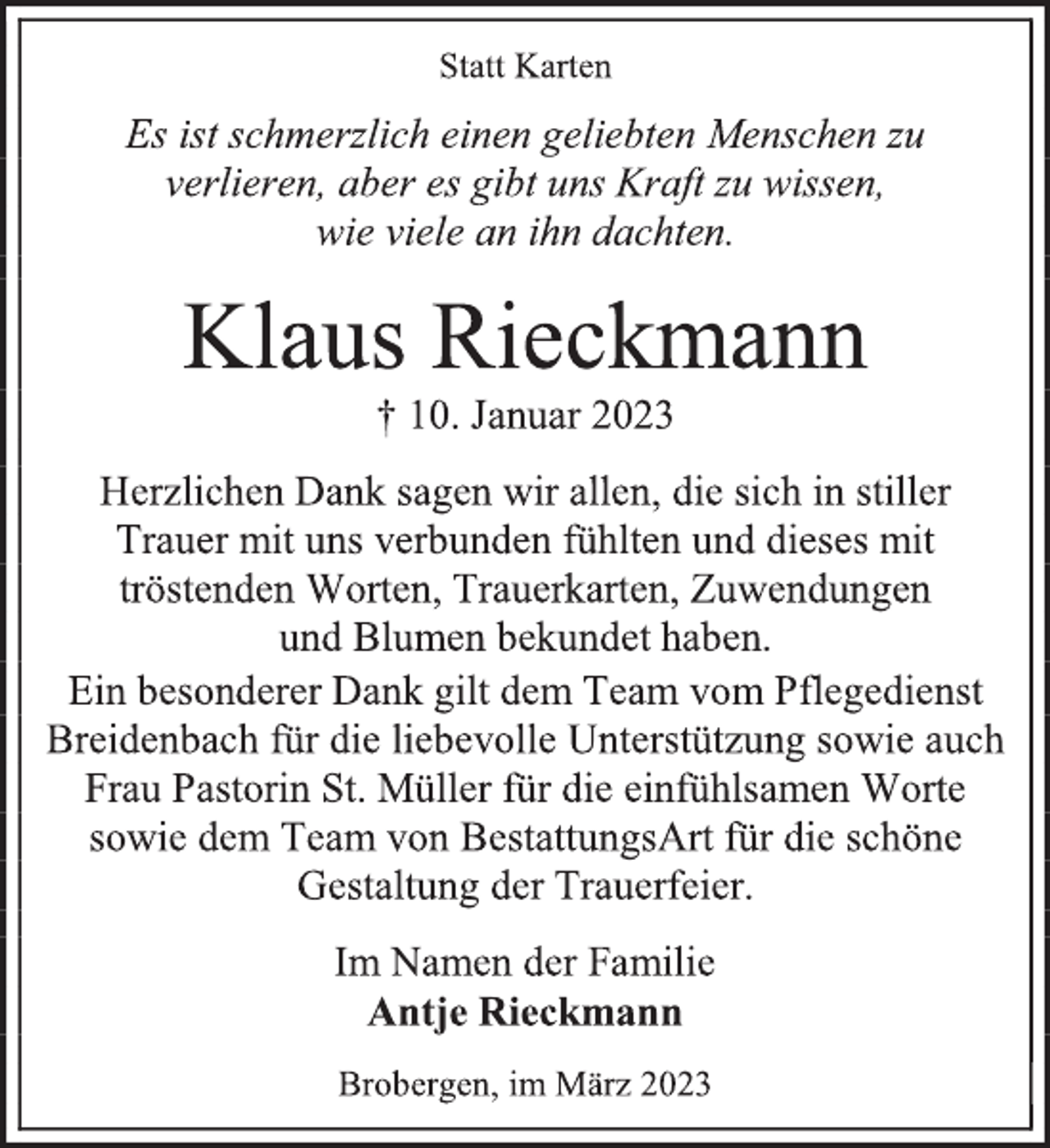 <p>Statt Karten<br />Es ist schmerzlich einen geliebten Menschen zu<br />verlieren, aber es gibt uns Kraft zu wissen,<br />wie viele an ihn dachten.<br />Klaus Rieckmann<br />† 10. Januar 2023<br />Herzlichen Dank sagen wir allen, die sich in stiller<br />Trauer mit uns verbunden fühlten und dieses mit<br />tröstenden Worten, Trauerkarten, Zuwendungen<br />und Blumen bekundet haben.<br />Ein besonderer Dank gilt dem Team vom Pflegedienst<br />Breidenbach für die liebevolle Unterstützung sowie auch<br />Frau Pastorin St. Müller für die einfühlsamen Worte<br />sowie dem Team von BestattungsArt für die schöne<br />Gestaltung der Trauerfeier.<br />Im Namen der Familie<br />Antje Rieckmann<br />Brobergen, im März 2023</p>