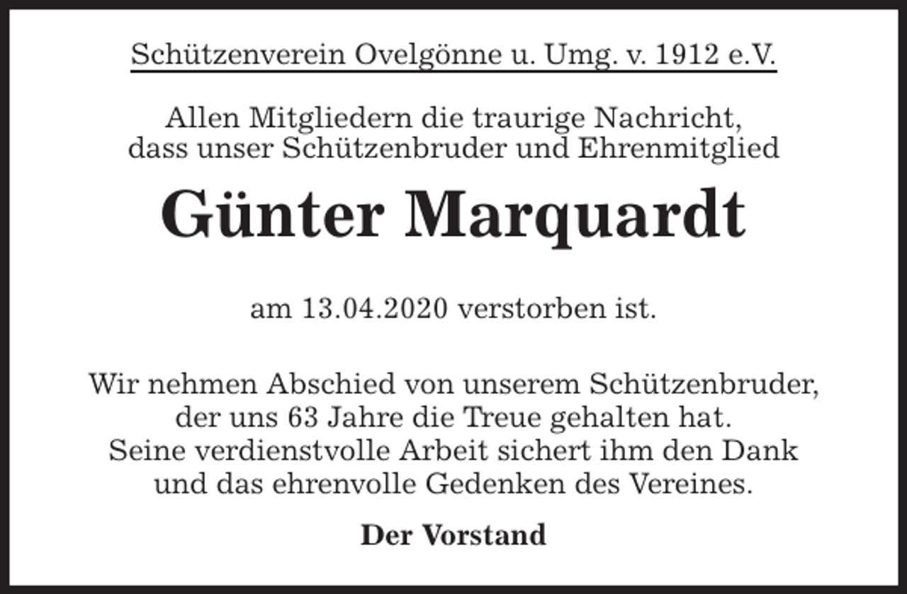 <p>Schützenverein Ovelgönne u. Umg. v. 1912 e.V.<br />Allen Mitgliedern die traurige Nachricht,<br />dass unser Schützenbruder und Ehrenmitglied<br />Günter Marquardt</p>
<p>am 13.04.2020 verstorben ist.<br />Wir nehmen Abschied von unserem Schützenbruder,<br />der uns 63 Jahre die Treue gehalten hat.<br />Seine verdienstvolle Arbeit sichert ihm den Dank<br />und das ehrenvolle Gedenken des Vereines.<br />Der Vorstand</p>