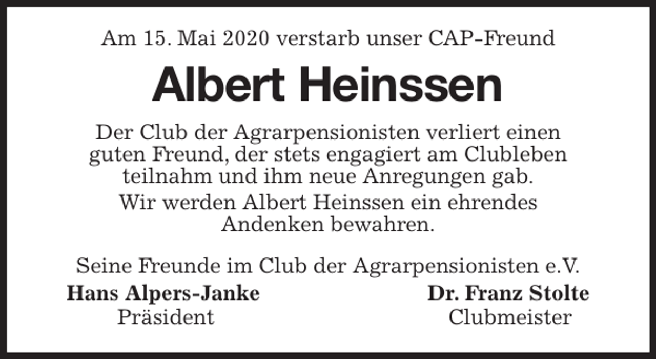 <p>Am 15. Mai 2020 verstarb unser CAP-Freund<br />Albert Heinssen<br />Seine Freunde im Club der Agrarpensionisten e.V.<br />Hans Alpers-Janke Dr. Franz Stolte<br />Präsident Clubmeister<br />Der Club der Agrarpensionisten verliert einen<br />guten Freund, der stets engagiert am Clubleben<br />teilnahm und ihm neue Anregungen gab.<br />Wir werden Albert Heinssen ein ehrendes<br />Andenken bewahren.</p>