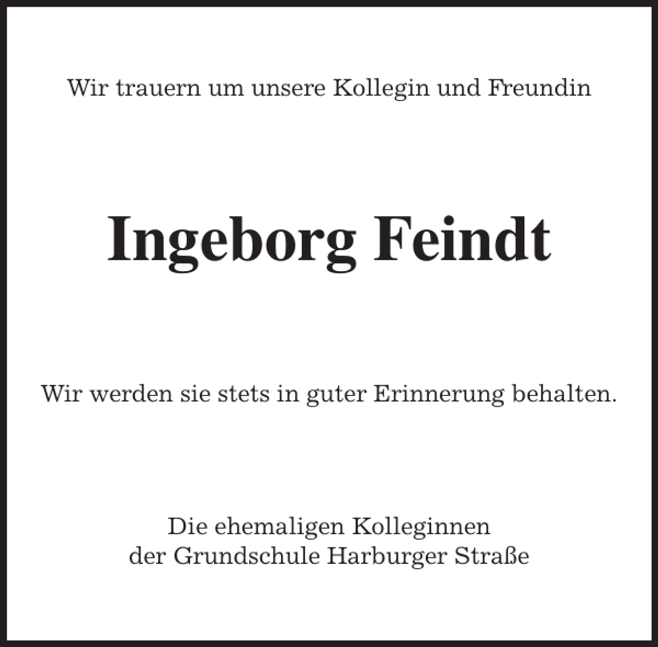 <p>Wir trauern um unsere Kollegin und Freundin<br />Ingeborg Feindt<br />Wir werden sie stets in guter Erinnerung behalten.<br />Die ehemaligen Kolleginnen<br />der Grundschule Harburger Straße</p>