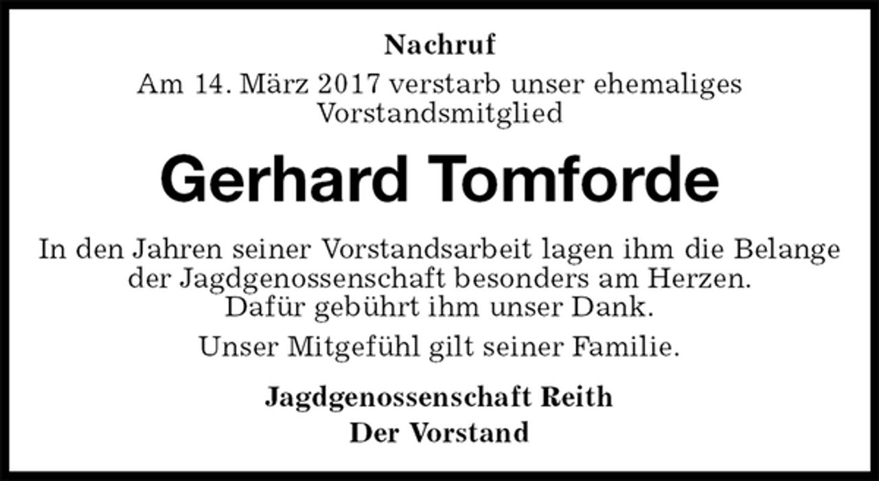 <p>Nachruf<br />Am 14. März 2017 verstarb unser ehemaliges<br />Vorstandsmitglied<br />Gerhard Tomforde<br />In den Jahren seiner Vorstandsarbeit lagen ihm die Belange<br />der Jagdgenossenschaft besonders am Herzen.<br />Dafür gebührt ihm unser Dank.<br />Unser Mitgefühl gilt seiner Familie.<br />Jagdgenossenschaft Reith<br />Der Vorstand</p>