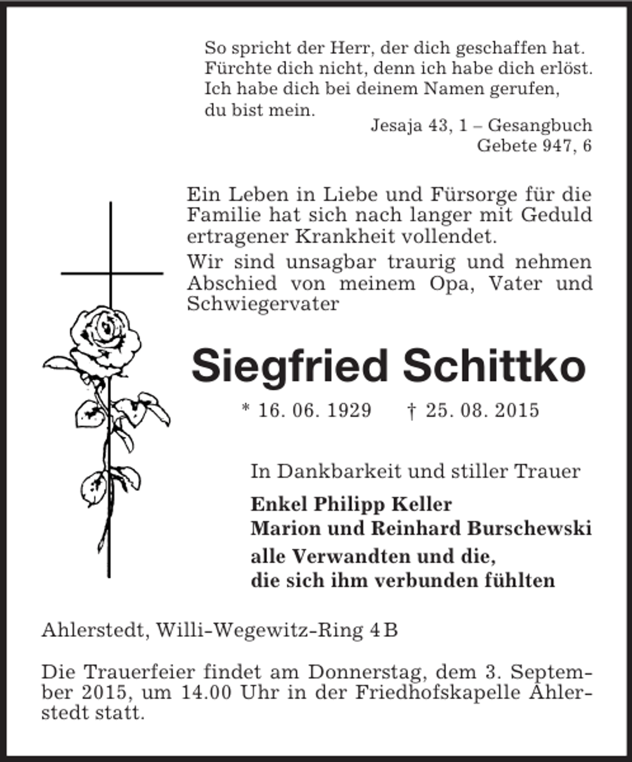 <p>So spricht der Herr, der dich geschaffen hat.<br />Fürchte dich nicht, denn ich habe dich erlöst.<br />Ich habe dich bei deinem Namen gerufen,<br />du bist mein.<br />Jesaja 43, 1 – Gesangbuch<br />Gebete 947, 6<br />Ein Leben in Liebe und Fürsorge für die Familie hat sich nach langer mit Geduld ertragener Krankheit vollendet.<br />Wir sind unsagbar traurig und nehmen Abschied von meinem Opa, Vater und Schwiegervater<br />Siegfried Schittko<br />* 16. 06. 1929 † 25. 08. 2015<br />In Dankbarkeit und stiller Trauer<br />Enkel Philipp Keller<br />Marion und Reinhard Burschewski<br />alle Verwandten und die,<br />die sich ihm verbunden fühlten<br />Ahlerstedt, Willi-Wegewitz-Ring 4 B</p><p>Die Trauerfeier findet am Donnerstag, dem 3. September 2015, um 14.00 Uhr in der Friedhofskapelle Ahlerstedt statt.</p>