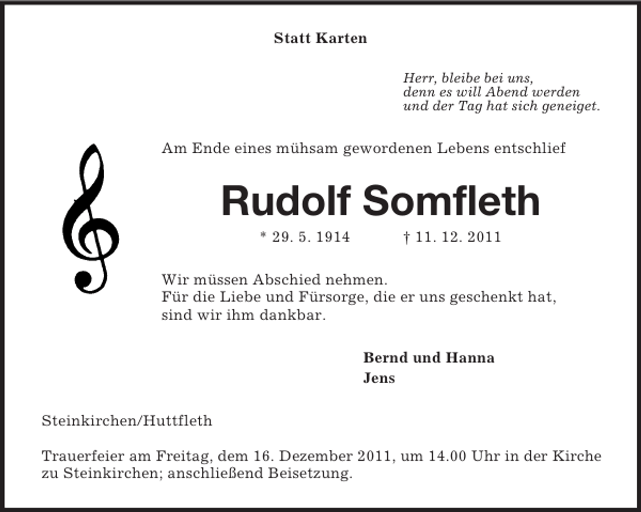 <p>Statt Karten<br />Herr, bleibe bei uns,<br />denn es will Abend werden<br />und der Tag hat sich geneiget.<br />Am Ende eines mühsam gewordenen Lebens entschlief<br />Rudolf Somfleth<br />* 29. 5. 1914 † 11. 12. 2011<br />Wir müssen Abschied nehmen.<br />Für die Liebe und Fürsorge, die er uns geschenkt hat,<br />sind wir ihm dankbar.<br />Bernd und Hanna<br />Jens<br />Steinkirchen/Huttfleth</p><p>Trauerfeier am Freitag, dem 16. Dezember 2011, um 14.00 Uhr in der Kirche<br />zu Steinkirchen; anschließend Beisetzung.</p>