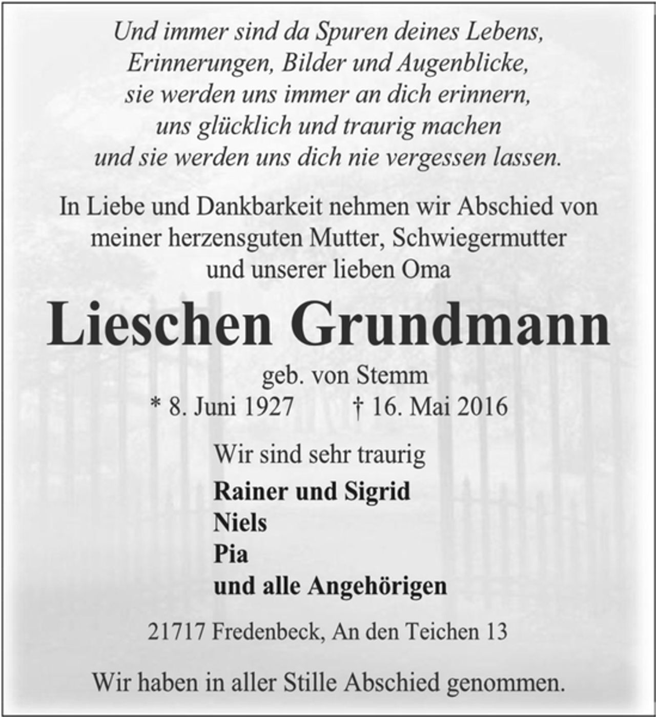 <p>Und immer sind da Spuren deines Lebens,<br />Erinnerungen, Bilder und Augenblicke,<br />sie werden uns immer an dich erinnern,<br />uns glücklich und traurig machen<br />und sie werden uns dich nie vergessen lassen.<br />In Liebe und Dankbarkeit nehmen wir Abschied von<br />meiner herzensguten Mutter, Schwiegermutter<br />und unserer lieben Oma<br />Lieschen Grundmann<br />geb. von Stemm<br />* 8. Juni 1927 † 16. Mai 2016<br />Wir sind sehr traurig<br />Rainer und Sigrid<br />Niels<br />Pia<br />und alle Angehörigen<br />21717 Fredenbeck, An den Teichen 13<br />Wir haben in aller Stille Abschied genommen.</p>
