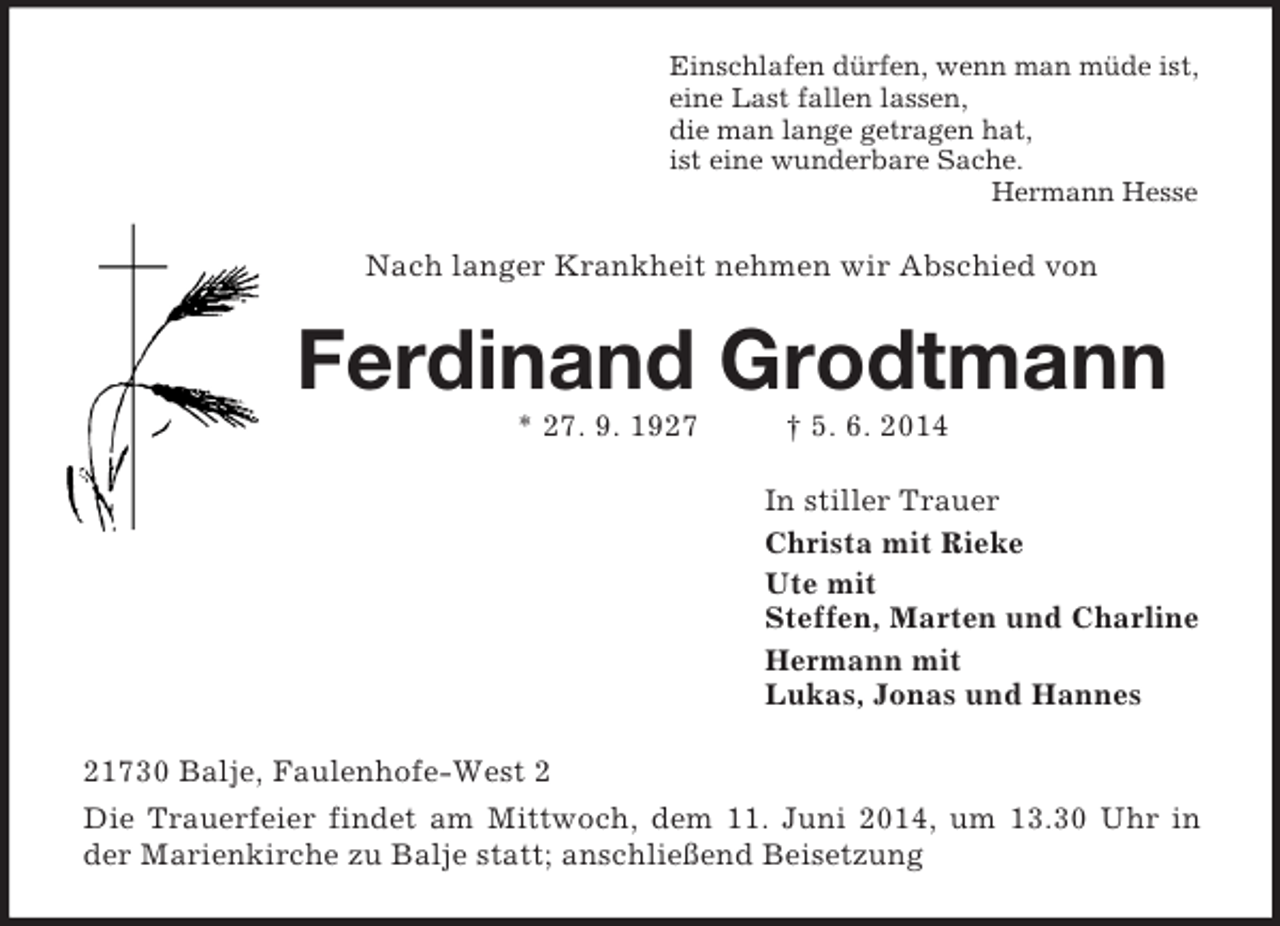 <p>Einschlafen dürfen, wenn man müde ist,<br />eine Last fallen lassen,<br />die man lange getragen hat,<br />ist eine wunderbare Sache.<br />Hermann Hesse<br />Nach langer Krankheit nehmen wir Abschied von<br />Ferdinand Grodtmann<br />* 27. 9. 1927 † 5. 6. 2014<br />In stiller Trauer<br />Christa mit Rieke<br />Ute mit<br />Steffen, Marten und Charline<br />Hermann mit<br />Lukas, Jonas und Hannes<br />21730 Balje, Faulenhofe-West 2<br />Die Trauerfeier findet am Mittwoch, dem 11. Juni 2014, um 13.30 Uhr in der Marienkirche zu Balje statt; anschließend Beisetzung</p>