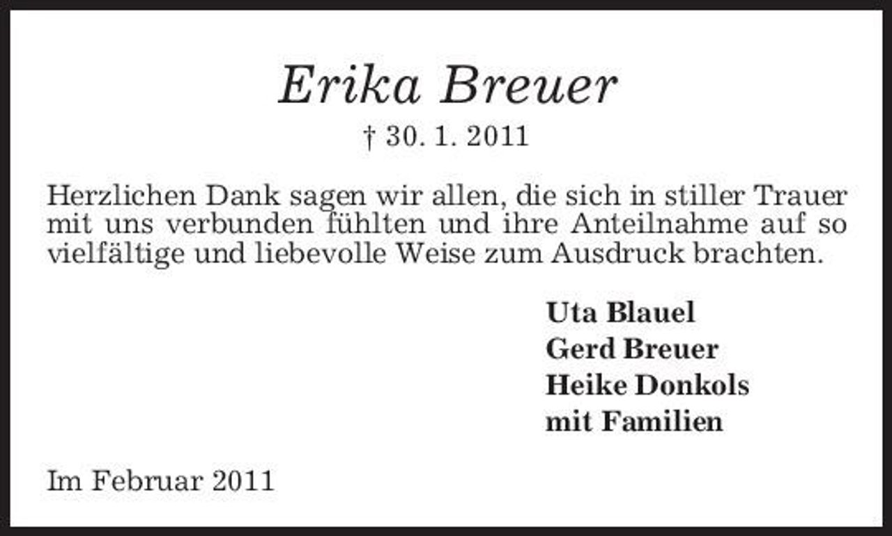 <p>Erika Breuer<br />† 30. 1. 2011 Herzlichen Dank sagen wir allen, die sich in stiller Trauer mit uns verbunden fühlten und ihre Anteilnahme auf so vielfältige und liebevolle Weise zum Ausdruck brachten. Uta Blauel Gerd Breuer Heike Donkols mit Familien Im Februar 2011</p>