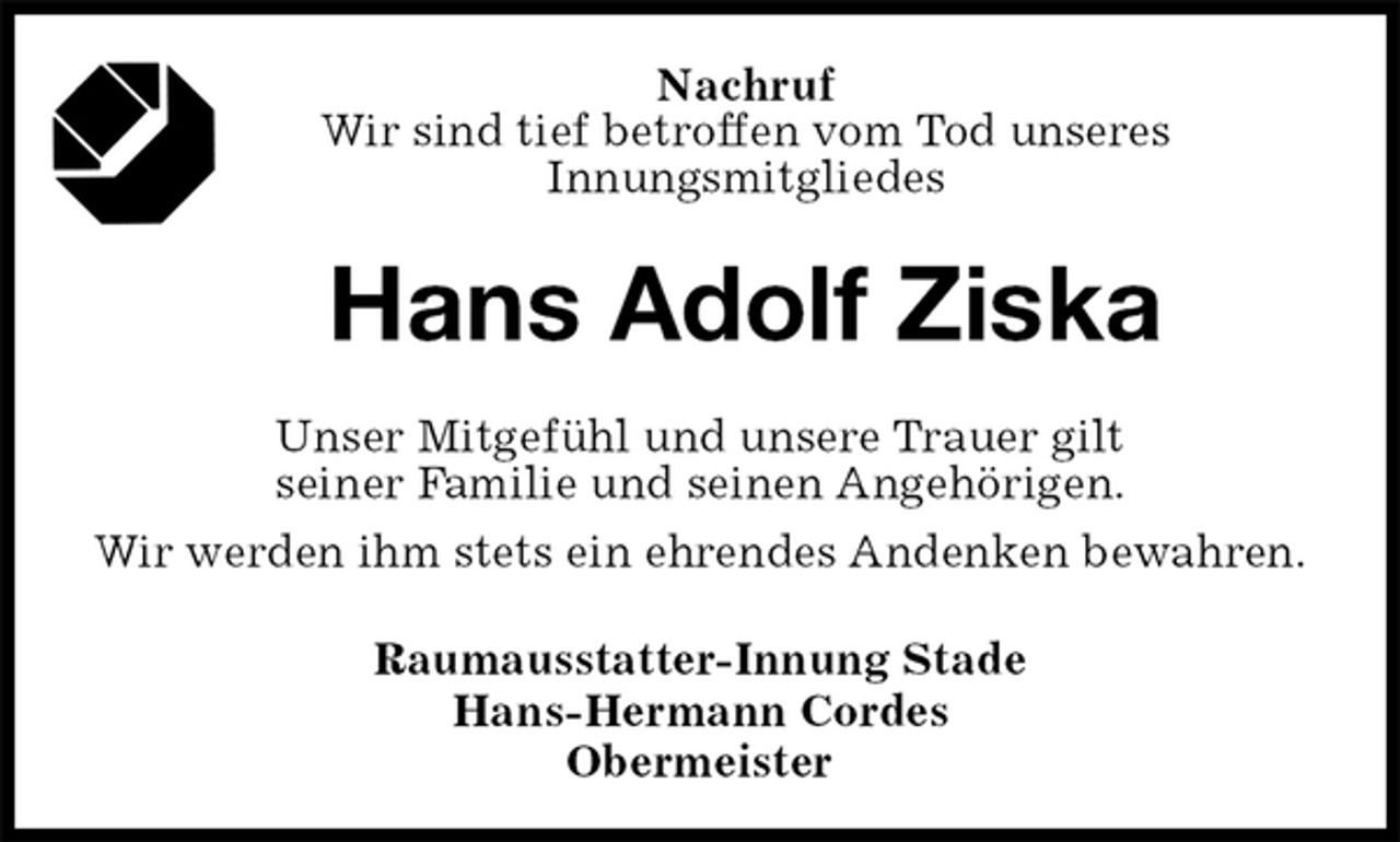 <p>Nachruf<br />Wir sind tief betroffen vom Tod unseres<br />Innungsmitgliedes</p>
<p>Hans Adolf Ziska<br />Raumausstatter-Innung Stade<br />Hans-Hermann Cordes<br />Obermeister<br />Unser Mitgefühl und unsere Trauer gilt<br />seiner Familie und seinen Angehörigen.<br />Wir werden ihm stets ein ehrendes Andenken bewahren.</p>