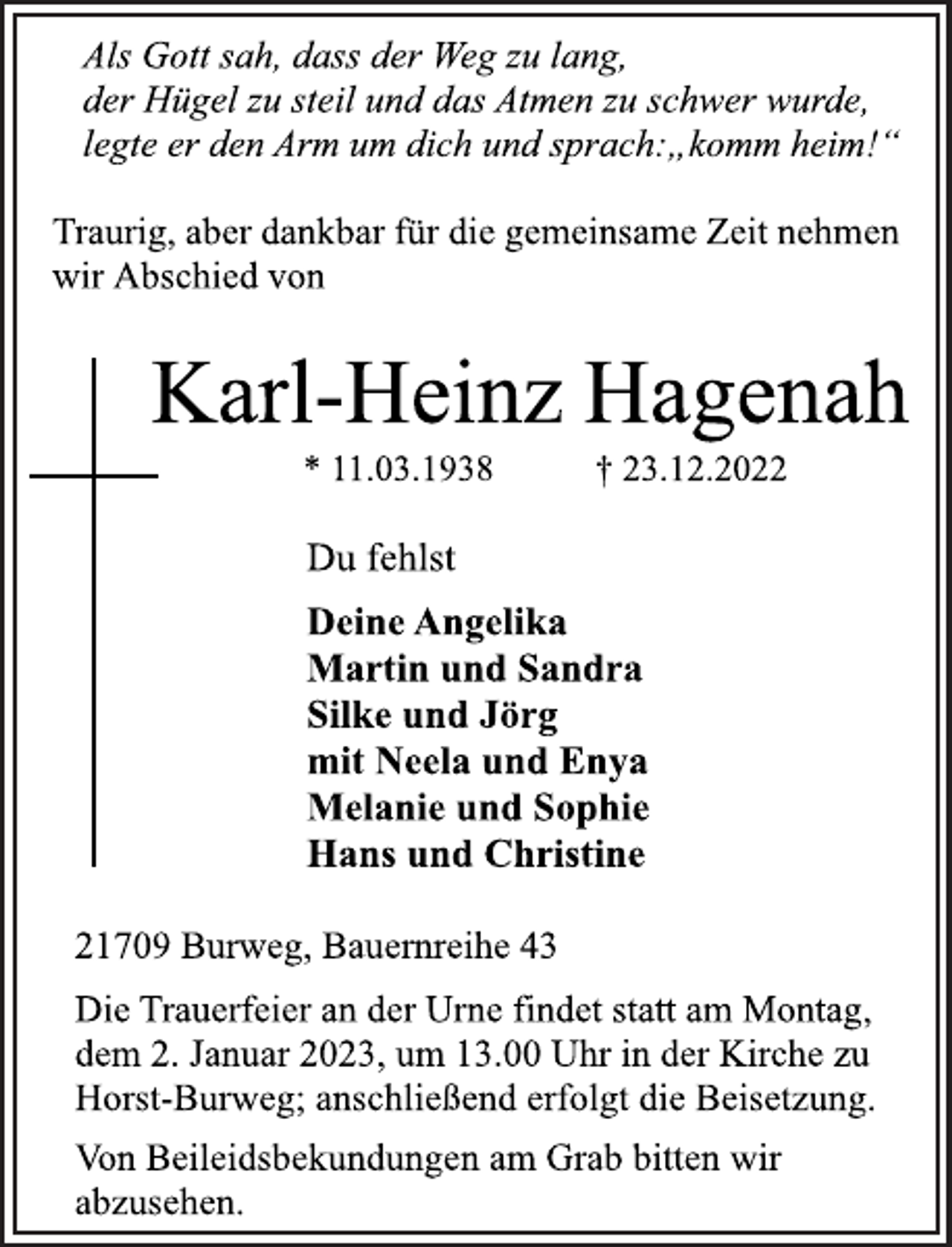 <p>Als Gott sah, dass der Weg zu lang,<br />der Hügel zu steil und das Atmen zu schwer wurde,<br />legte er den Arm um dich und sprach:„komm heim!“<br />Traurig, aber dankbar für die gemeinsame Zeit nehmen<br />wir Abschied von<br />Karl-Heinz Hagenah<br />* 11.03.1938 † 23.12.2022<br />Du fehlst<br />Deine Angelika<br />Martin und Sandra<br />Silke und Jörg<br />mit Neela und Enya<br />Melanie und Sophie<br />Hans und Christine<br />21709 Burweg, Bauernreihe 43<br />Die Trauerfeier an der Urne findet statt am Montag,<br />dem 2. Januar 2023, um 13.00 Uhr in der Kirche zu<br />Horst-Burweg; anschließend erfolgt die Beisetzung.<br />Als Gott sah, dass der Weg zu lang,<br />der Hügel zu steil und das Atmen zu schwer wurde,<br />legte er den Arm um dich und sprach:„komm heim!“<br />Traurig, aber dankbar für die gemeinsame Zeit nehmen<br />wir Abschied von<br />Von Beileidsbekundungen am Grab bitten wir<br />abzusehen.</p>