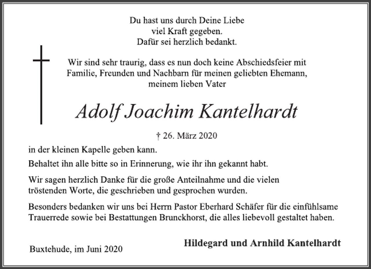 <p>Du hast uns durch Deine Liebe<br />viel Kraft gegeben.<br />Dafür sei herzlich bedankt.<br />Wir sind sehr traurig, dass es nun doch keine Abschiedsfeier mit<br />Familie, Freunden und Nachbarn für meinen geliebten Ehemann,<br />meinem lieben Vater<br />Adolf Joachim Kantelhardt<br />+ 26. März 2020<br />in der kleinen Kapelle geben kann.<br />Behaltet ihn alle bitte so in Erinnerung, wie ihr ihn gekannt habt.<br />Wir sagen herzlich Danke für die große Anteilnahme und die vielen<br />tröstenden Worte, die geschrieben und gesprochen wurden.<br />Besonders bedanken wir uns bei Herrn Pastor Eberhard Schäfer für die einfühlsame<br />Trauerrede sowie bei Bestattungen Brunckhorst, die alles liebevoll gestaltet haben.<br />Hildegard und Arnhild Kantelhardt<br />Buxtehude, im Juni 2020</p>