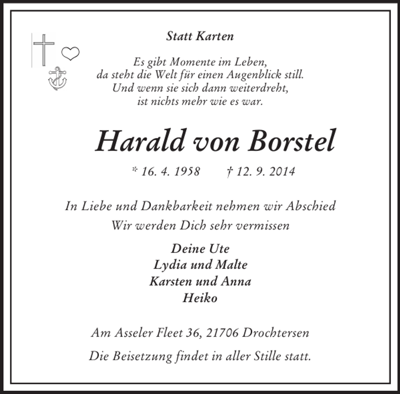 <p>Statt Karten<br />Es gibt Momente im Leben,<br />da steht die Welt für einen Augenblick still.<br />Und wenn sie sich dann weiterdreht,<br />ist nichts mehr wie es war.<br />Harald von Borstel<br />* 16. 4. 1958 † 12. 9. 2014<br />In Liebe und Dankbarkeit nehmen wir Abschied<br />Wir werden Dich sehr vermissen<br />Deine Ute<br />Lydia und Malte<br />Karsten und Anna<br />Heiko<br />Am Asseler Fleet 36, 21706 Drochtersen<br />Die Beisetzung findet in aller Stille statt.</p>