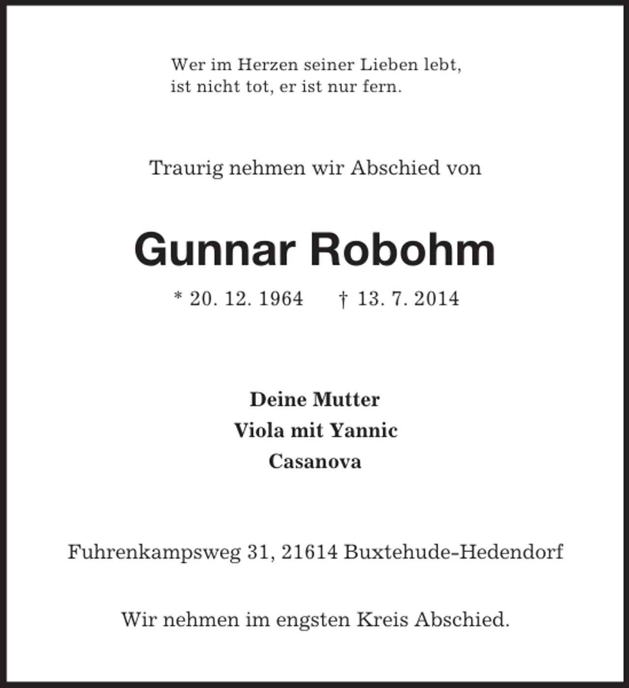 <p>Wer im Herzen seiner Lieben lebt,<br />ist nicht tot, er ist nur fern.</p><p>Traurig nehmen wir Abschied von<br />Gunnar Robohm<br />* 20. 12. 1964 † 13. 7. 2014<br />Deine Mutter<br />Viola mit Yannic<br />Casanova<br />Fuhrenkampsweg 31, 21614 Buxtehude-Hedendorf</p><p>Wir nehmen im engsten Kreis Abschied.</p>